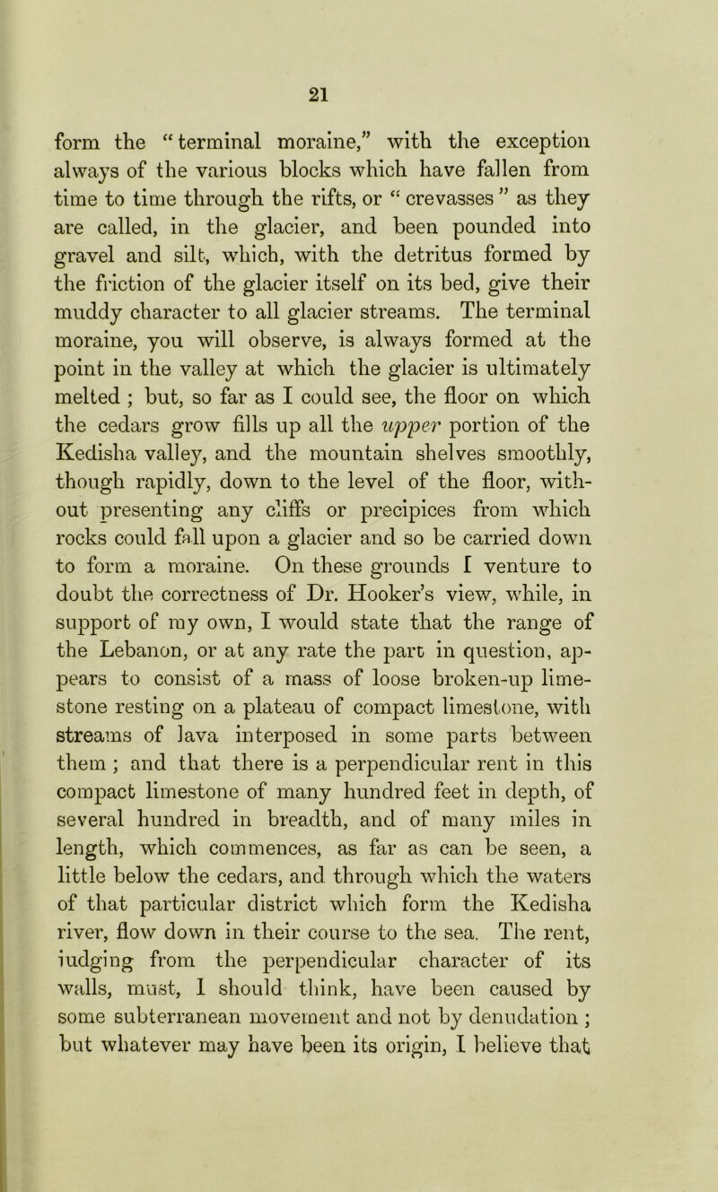 form the “terminal moraine,” with the exception always of the various blocks which have fallen from time to time through the rifts, or “ crevasses ” as they are called, in the glacier, and been pounded into gravel and silt, which, with the detritus formed by the friction of the glacier itself on its bed, give their muddy character to all glacier streams. The terminal moraine, you will observe, is always formed at the point in the valley at which the glacier is ultimately melted ; but, so far as I could see, the floor on which the cedars grow fills up all the upper portion of the Kedisha valley, and the mountain shelves smoothly, though rapidly, down to the level of the floor, with- out presenting any cliffs or precipices from which rocks could fall upon a glacier and so be carried down to form a moraine. On these grounds I venture to doubt the correctness of Dr. Hooker’s view, while, in support of my own, I would state that the range of the Lebanon, or at any rate the part in question, ap- pears to consist of a mass of loose broken-up lime- stone resting on a plateau of compact limestone, with streams of lava interposed in some parts between them ; and that there is a perpendicular rent in this compact limestone of many hundred feet in depth, of several hundred in breadth, and of many miles in length, which commences, as far as can be seen, a little below the cedars, and through which the waters of that particular district which form the Kedisha river, flow down in their course to the sea. The rent, iudging from the perpendicular character of its walls, must, 1 should think, have been caused by some subterranean movement and not by denudation ; but whatever may have been its origin, I believe that