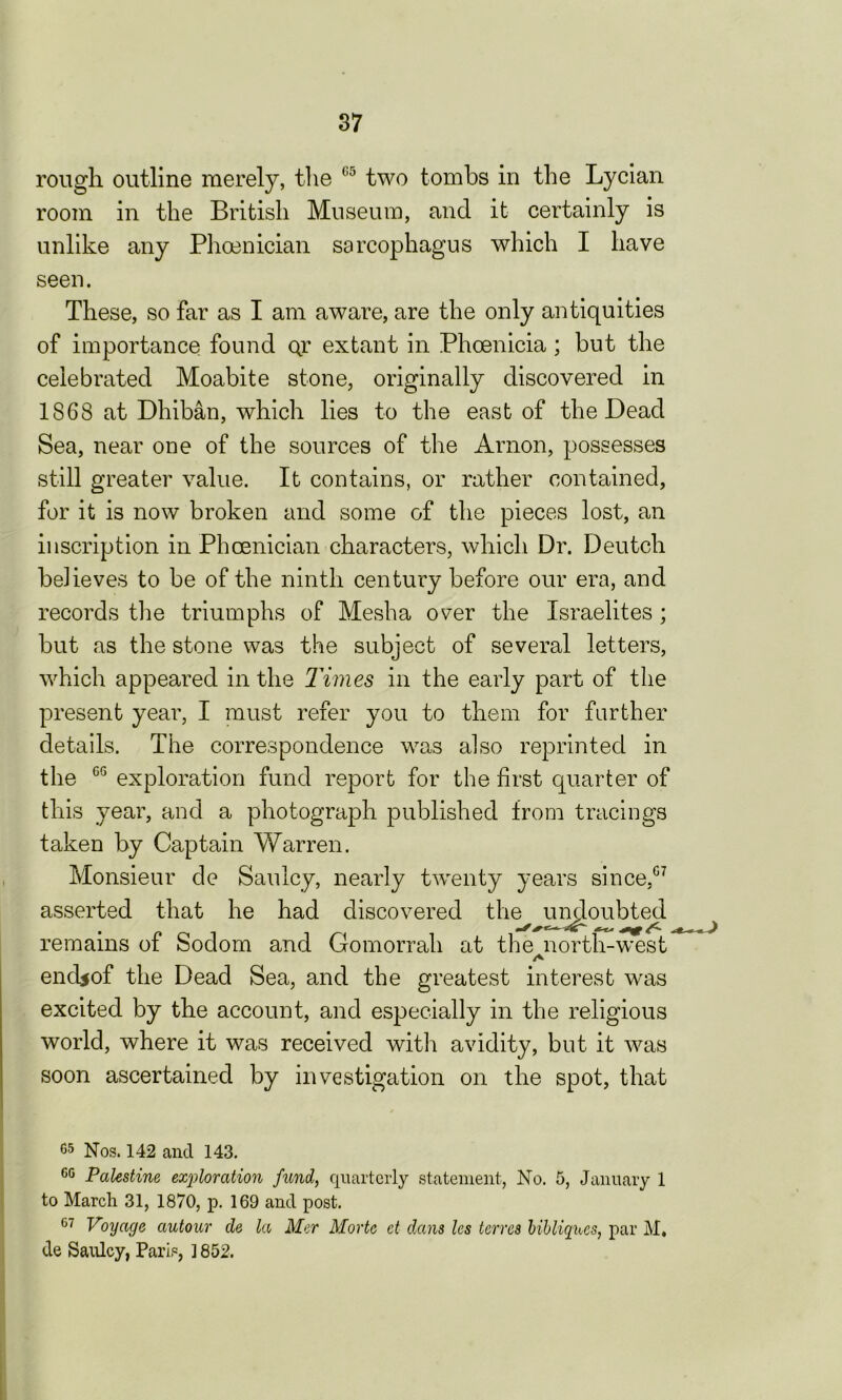 rough outline merely, the 05 two tombs in the Lycian room in the British Museum, and it certainly is unlike any Phoenician sarcophagus which I have seen. These, so far as I am aware, are the only antiquities of importance found qt extant in Phoenicia; but the celebrated Moabite stone, originally discovered in 1868 at Dhiban, which lies to the east of the Dead Sea, near one of the sources of the Arnon, possesses still greater value. It contains, or rather contained, for it is now broken and some of the pieces lost, an inscription in Phoenician characters, which Dr. Deutch believes to be of the ninth century before our era, and records the triumphs of Mesha over the Israelites ; but as the stone was the subject of several letters, which appeared in the Times in the early part of the present year, I must refer you to them for farther details. The correspondence was also reprinted in the GG exploration fund report for the first quarter of this year, and a photograph published from tracings taken by Captain Warren. Monsieur de Saulcy, nearly twenty years since,07 asserted that he had discovered the undoubted remains of Sodom and Gomorrah at the north-west end$of the Dead Sea, and the greatest interest was excited by the account, and especially in the religious world, where it was received with avidity, but it was soon ascertained by investigation on the spot, that 65 Nos. 142 and 143. GG Palestine exploration fund, quarterly statement, No. 5, January 1 to March 31, 1870, p. 169 and post. 07 Voyage autour de la Mer Morte ct dans les terrcs bibliques, par M. de Saulcy, Paris, ] 852.