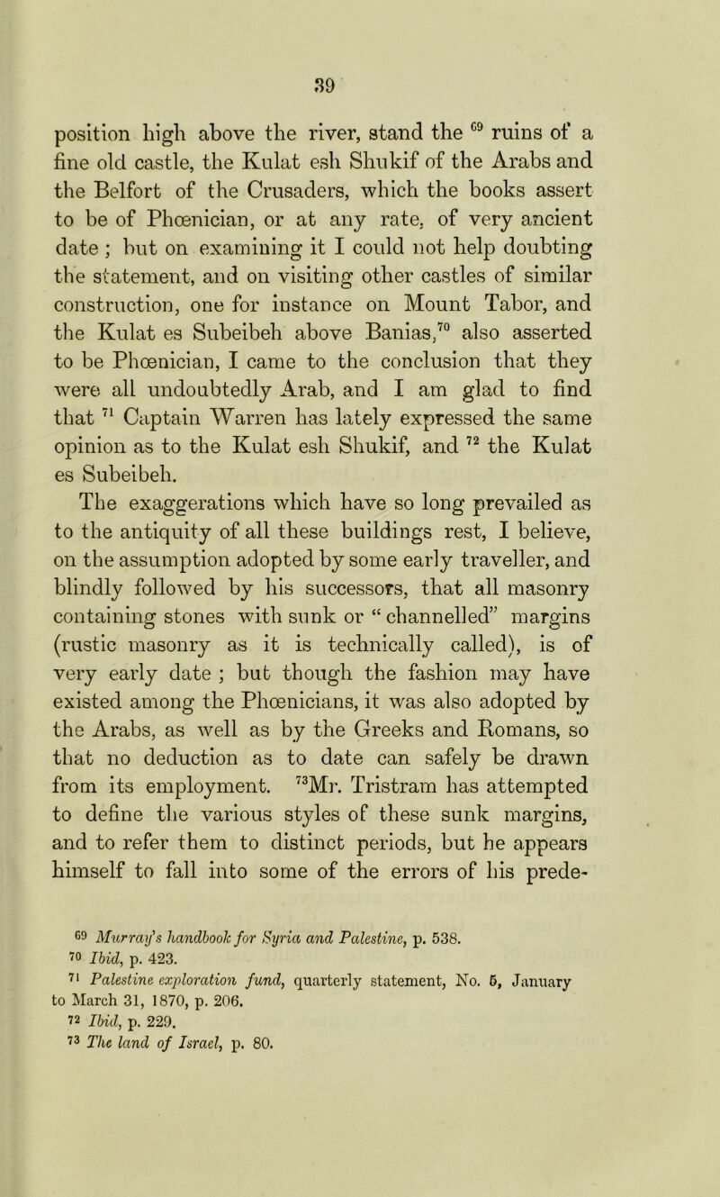 position high above the river, stand the 09 ruins of a fine old castle, the Kulat esh Shnkif of the Arabs and the Belfort of the Crusaders, which the books assert to be of Phoenician, or at any rate, of very ancient date ; but on examining it I could not help doubting the statement, and on visiting other castles of similar construction, one for instance on Mount Tabor, and the Kulat es Subeibeh above Banias,70 also asserted to be Phoenician, I came to the conclusion that they were all undoubtedly Arab, and I am glad to find that 71 Captain Warren has lately expressed the same opinion as to the Kulat esh Shukif, and 72 the Kulat es Subeibeh. The exaggerations which have so long prevailed as to the antiquity of all these buildings rest, I believe, on the assumption adopted by some early traveller, and blindly followed by his successors, that all masonry containing stones with sunk or “ channelled” margins (rustic masonry as it is technically called), is of very early date ; but though the fashion may have existed among the Phoenicians, it was also adopted by the Arabs, as well as by the Greeks and Romans, so that no deduction as to date can safely be drawn from its employment. 73Mr. Tristram has attempted to define the various styles of these sunk margins, and to refer them to distinct periods, but he appears himself to fall into some of the errors of his prede- 69 Murray's handbook for Syria and Palestine, p. 538. 70 Ibid, p. 423. 71 Palestine exploration fund, quarterly statement, No. 5, January to March 31, 1870, p. 206. 72 Ibid, p. 229. 73 The land of Israel, p. 80.