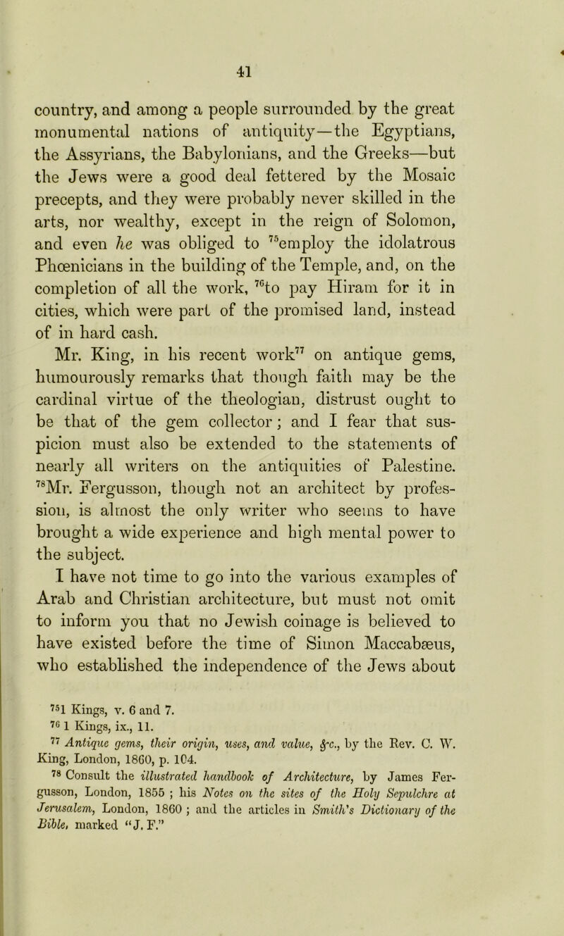 country, and among a people surrounded by the great monumental nations of antiquity—the Egyptians, the Assyrians, the Babylonians, and the Greeks—but the Jews were a good deal fettered by the Mosaic precepts, and they were probably never skilled in the arts, nor wealthy, except in the reign of Solomon, and even he was obliged to 75employ the idolatrous Phoenicians in the building of the Temple, and, on the completion of all the work, 7Gto pay Hiram for it in cities, which were part of the promised land, instead of in hard cash. Mr. King, in his recent work77 on antique gems, humourously remarks that though faith may be the cardinal virtue of the theologian, distrust ought to be that of the gem collector ; and I fear that sus- picion must also be extended to the statements of nearly all writers on the antiquities of Palestine. 78Mr. Fergusson, though not an architect by profes- sion, is almost the only writer who seems to have brought a wide experience and high mental power to the subject. I have not time to go into the various examples of Arab and Christian architecture, but must not omit to inform you that no Jewish coinage is believed to have existed before the time of Simon Maccabmus, who established the independence of the Jews about 751 Kings, v. 6 and 7. 761 Kings, ix., 11. 77 Antique gems, their origin, uses, and value, Sfc., by the Rev. C. W. King, London, 18G0, p. 104. 78 Consult the illustrated handbook of Architecture, by James Fer- gusson, London, 1855 ; his Notes on the sites of the Holy Sepulchre at Jerusalem, London, 1860; and the articles in Smith's Dictionary of the Bible, marked “J. F.”