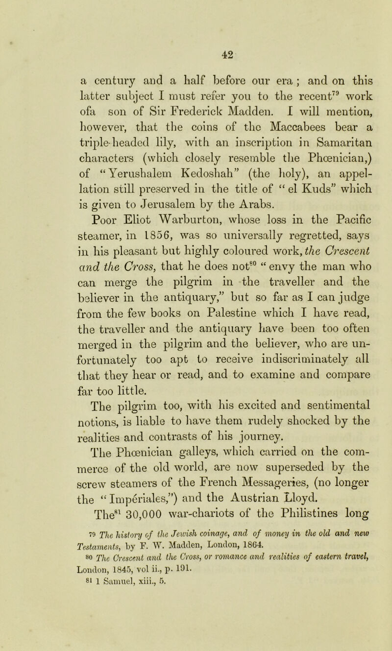 a century and a half before our era ; and on this latter subject I must refer you to the recent79 work ofa son of Sir Frederick Madden. I will mention, however, that the coins of the Maccabees bear a triple-headed lily, with an inscription in Samaritan characters (which closely resemble the Phoenician,) of “Yerushalem Kedoshah” (the holy), an appel- lation still preserved in the title of “ el Kuds” which is given to Jerusalem by the Arabs. Poor Eliot Warburton, whose loss in the Pacific steamer, in 1856, was so universally regretted, says in his pleasant but highly coloured work, the Crescent and the Cross, that he does not80 “ envy the man who can merge the pilgrim in the traveller and the believer in the antiquary,” but so far as I can judge from the few books on Palestine which I have read, the traveller and the antiquary have been too often merged in the pilgrim and the believer, who are un- fortunately too apt to receive indiscriminately all that they hear or read, and to examine and compare far too little. The pilgrim too, with his excited and sentimental notions, is liable to have them rudely shocked by the realities and contrasts of his journey. The Phoenician galleys, which carried on the com- merce of the old world, are now superseded by the screw steamers of the French Messageries, (no longer the “ Imperiales”) and the Austrian Lloyd. The81 30,000 war-chariots of the Philistines long 79 The history of the Jeivish coinage, and of money in the old and new Testaments, by F. W. Madden, London, 1864. 00 The Crescent and the Cross, or romance and realities of eastern travel, London, 1845, vol ii., p- 191. 1 Samuel, xiii., 5.