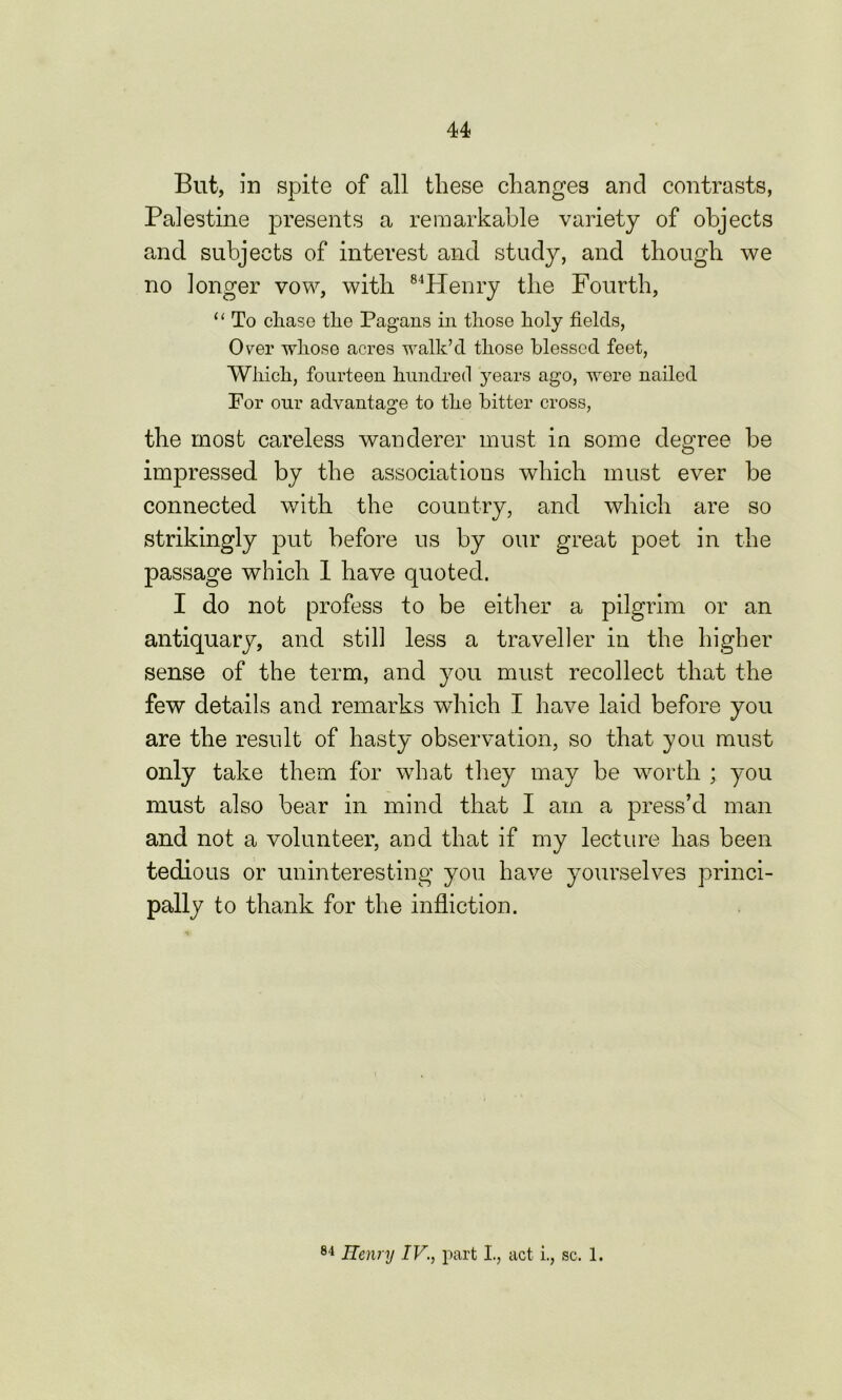 But, in spite of all these changes and contrasts, Palestine presents a remarkable variety of objects and subjects of interest and study, and though we no longer vow, with 84PIenry the Fourth, “ To chase the Pagans in those holy fields, Over whose acres walk’d those blessed feet, Which, fourteen hundred years ago, were nailed For our advantage to the bitter cross, the most careless wanderer must in some degree be impressed by the associations which must ever be connected with the country, and which are so strikingly put before us by our great poet in the passage which 1 have quoted. I do not profess to be either a pilgrim or an antiquary, and still less a traveller in the higher sense of the term, and you must recollect that the few details and remarks which I have laid before you are the result of hasty observation, so that you must only take them for what they may be worth ; you must also bear in mind that I am a press’d man and not a volunteer, and that if my lecture has been tedious or uninteresting you have yourselves princi- pally to thank for the infliction. % 84 Henry IV., part I, act i., sc. 1.