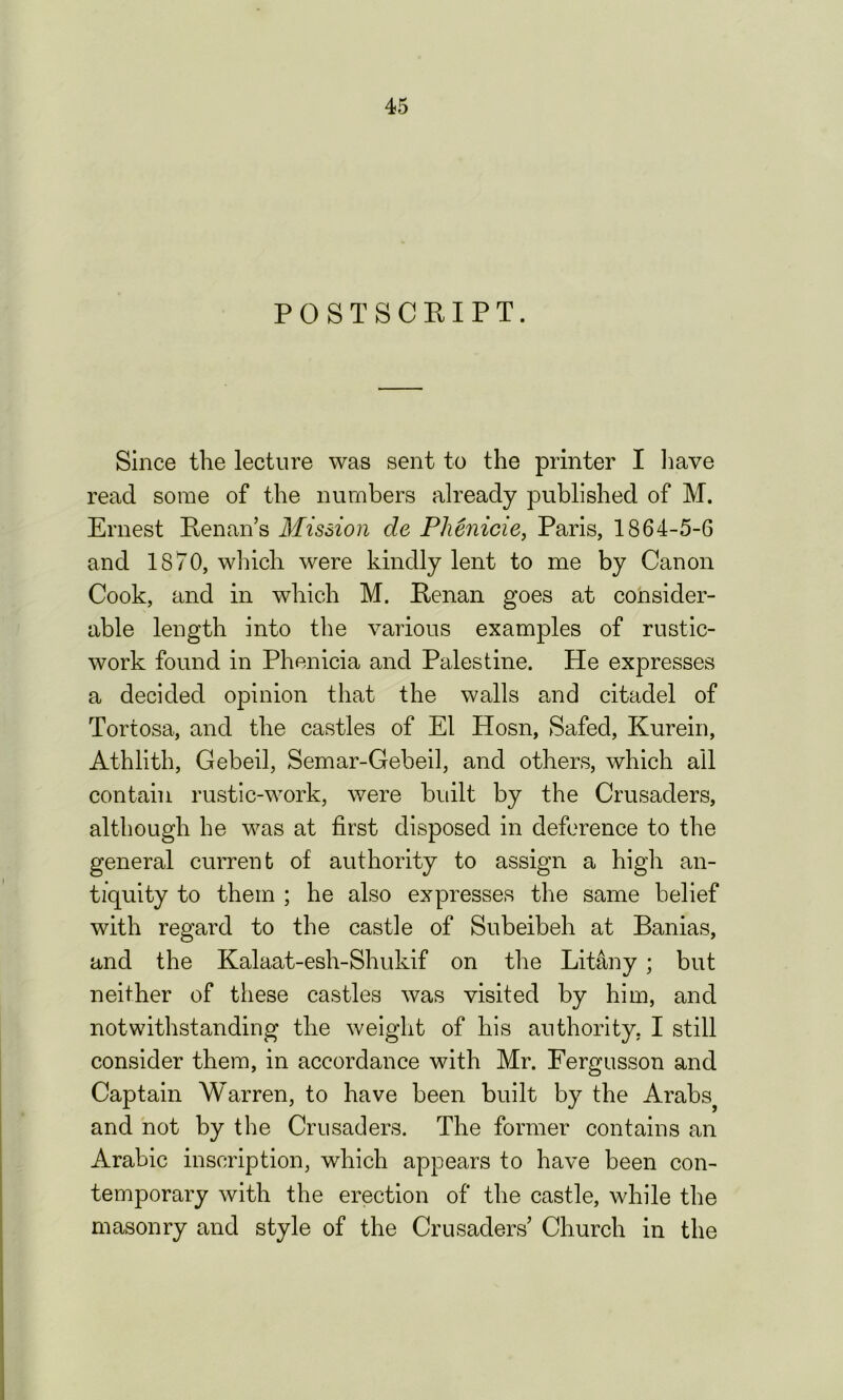 POSTSCRIPT. Since the lecture was sent to the printer I have read some of the numbers already published of M. Ernest Renan’s Mission de Phenicie, Paris, 1864-5-6 and 1870, winch were kindly lent to me by Canon Cook, and in which M. Renan goes at consider- able length into the various examples of rustic- work found in Phenicia and Palestine. He expresses a decided opinion that the walls and citadel of Tortosa, and the castles of El Hosn, Safecl, Kurein, Athlith, Gebeil, Semar-Gebeil, and others, which ail contain rustic-work, were built by the Crusaders, although he was at first disposed in deference to the general current of authority to assign a high an- tiquity to them ; he also expresses the same belief with regard to the castle of Subeibeh at Banias, and the Kalaat-esh-Shukif on the Litany ; but neither of these castles was visited by him, and notwithstanding the weight of his authority, I still consider them, in accordance with Mr. Fergusson and Captain Warren, to have been built by the Arabsj and not by the Crusaders. The former contains an Arabic inscription, which appears to have been con- temporary with the erection of the castle, while the masonry and style of the Crusaders’ Church in the