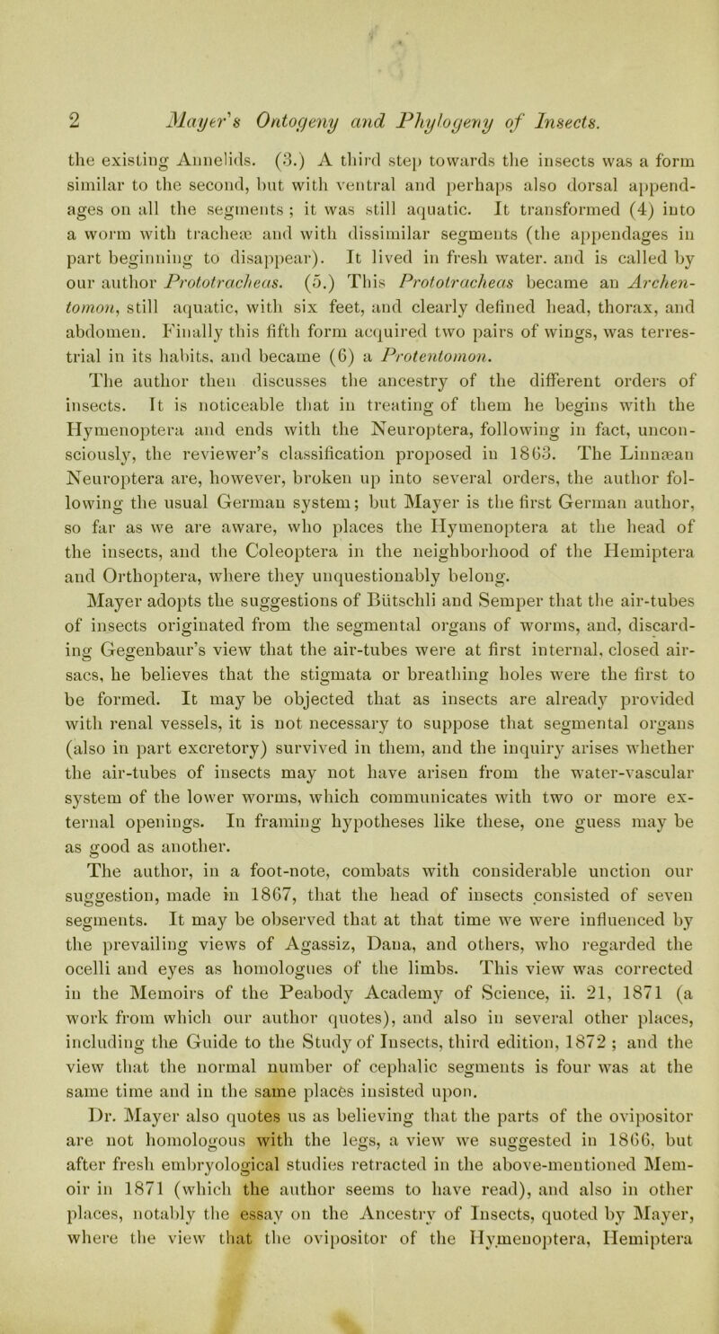 the existing Annelids. (3.) A third step towards the insects was a form similar to the second, but with ventral and perhaps also dorsal append- ages on all the segments ; it was still aquatic. It transformed (4) into a worm with tracheae and with dissimilar segments (the appendages in part beginning to disappear). It lived in fresh water, and is called by our author Prototracheas. (5.) This Proto l?'ache as became an Archen- tomon, still aquatic, with six feet, and clearly defined head, thorax, and abdomen. Finally this fifth form acquired two pairs of wings, was terres- trial in its habits, and became (6) a Protentomon. The author then discusses the ancestry of the different orders of insects. It is noticeable that in treating of them he begins with the Hymenoptera and ends with the Neuroptera, following in fact, uncon- sciously, the reviewer’s classification proposed in 1803. The Linnaean Neuroptera are, however, broken up into several orders, the author fol- lowing the usual German system; but Mayer is the first German author, so far as we are aware, who places the Hymenoptera at the head of the insects, and the Coleoptera in the neighborhood of the Hemiptera and Orthoptera, where they unquestionably belong. Mayer adopts the suggestions of Biitschli and Semper that the air-tubes of insects originated from the segmental organs of worms, and, discard- ing Gegenbaur’s view that the air-tubes were at first internal, closed air- sacs, he believes that the stigmata or breathing holes were the first to be formed. It may be objected that as insects are already provided with renal vessels, it is not necessary to suppose that segmental organs (also in part excretory) survived in them, and the inquiry arises whether the air-tubes of insects may not have arisen from the water-vascular system of the lower worms, which communicates with two or more ex- ternal openings. In framing hypotheses like these, one guess may be as good as another. The author, in a foot-note, combats with considerable unction our suggestion, made in 1867, that the head of insects consisted of seven segments. It may be observed that at that time we were influenced by the prevailing views of Agassiz, Dana, and others, who regarded the ocelli and eyes as liomologues of the limbs. This view was corrected in the Memoirs of the Peabody Academy of Science, ii. 21, 1871 (a work from which our author quotes), and also in several other places, including the Guide to the Study of Insects, third edition, 1872 ; and the view that the normal number of cephalic segments is four was at the same time and in the same places insisted upon. Dr. Mayer also quotes us as believing that the parts of the ovipositor are not homologous with the legs, a view we suggested in 1866, but after fresh embryological studies retracted in the above-mentioned Mem- oir in 1871 (which the author seems to have read), and also in other places, notably the essay on the Ancestry of Insects, quoted by Mayer, where the view that the ovipositor of the Hymenoptera, Hemiptera