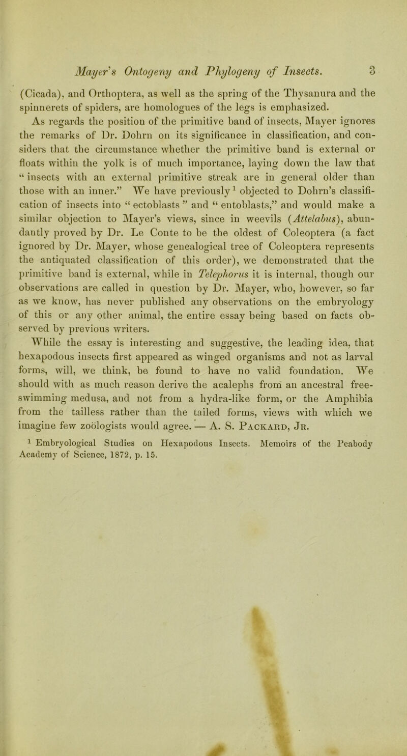 (Cicada), and Orthoptera, as well as the spring of the Thysanura and the spinnerets of spiders, are homologues of the legs is emphasized. As regards the position of the primitive band of insects, Mayer ignores the remarks of Dr. Dolirn on its significance in classification, and con- siders that the circumstance whether the primitive band is external or floats within the yolk is of much importance, laying down the law that “ insects with an external primitive streak are in general older than those with an inner.” We have previously1 objected to Dohrn’s classifi- cation of insects into “ ectoblasts ” and “ entoblasts,” and would make a similar objection to Mayer’s views, since in weevils (Attelabus), abun- dantly proved by Dr. Le Conte to be the oldest of Coleoptera (a fact ignored by Dr. Mayer, whose genealogical tree of Coleoptera represents the antiquated classification of this order), we demonstrated that the primitive band is external, while in Telephones it is internal, though our observations are called in question by Dr. Mayer, who, however, so far as we know, has never published any observations on the embryology of this or any other animal, the entire essay being based on facts ob- served by previous writers. While the essay is interesting and suggestive, the leading idea, that hexapodous insects first appeared as winged organisms and not as larval forms, will, we think, be found to have no valid foundation. We should with as much reason derive the acalephs from an ancestral free- swimming medusa, and not from a liydra-like form, or the Amphibia from the tailless rather than the tailed forms, views with which we imagine few zoologists would agree. — A. S. Packard, Jr. 1 Embryological Studies on Hexapodous Insects. Memoirs of the Peabody Academy of Science, 1872, p. 15.