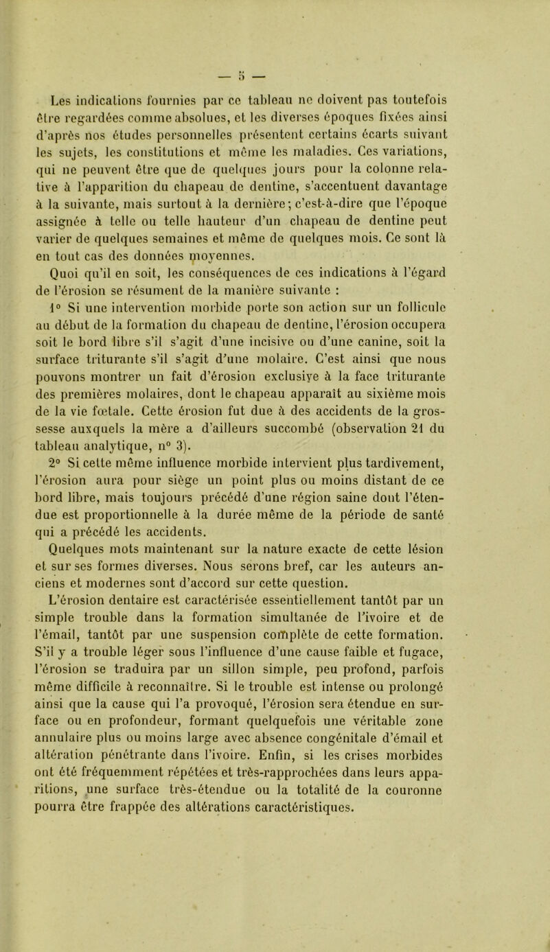 Les indications fournies par ce tableau ne doivent pas toutefois être regardées comme absolues, et les diverses époques fixées ainsi d’après nos études personnelles présentent certains écarts suivant les sujets, les constitutions et même les maladies. Ces variations, qui ne peuvent être que de quelques jours pour la colonne rela- tive à l’apparition du chapeau de dentine, s’accentuent davantage à la suivante, mais surtout à la dernière; c’est-à-dire que l’époque assignée à telle ou telle hauteur d’un chapeau de dentine peut varier de quelques semaines et même de quelques mois. Ce sont là en tout cas des données movennes. V Quoi qu’il en soit, les conséquences de ces indications à l’égard de l’érosion se résument de la manière suivante : 1° Si une intervention morbide porte son action sur un follicule au début de la formation du chapeau de dentine, l’érosion occupera soit le bord libre s’il s’agit d’une incisive ou d’une canine, soit la surface triturante s’il s’agit d’une molaire. C’est ainsi que nous pouvons montrer un fait d’érosion exclusive à la face triturante des premières molaires, dont le chapeau apparaît au sixième mois de la vie fœtale. Cette érosion fut due à des accidents de la gros- sesse auxquels la mère a d’ailleurs succombé (observation 21 du tableau analytique, n° 3). 2° Si cette même influence morbide intervient plus tardivement, l’érosion aura pour siège un point plus ou moins distant de ce bord libre, mais toujours précédé d’une région saine dont l’éten- due est proportionnelle à la durée même de la période de santé qui a précédé les accidents. Quelques mots maintenant sur la nature exacte de cette lésion et sur ses formes diverses. Nous serons bref, car les auteurs an- ciens et modernes sont d’accord sur cette question. L’érosion dentaire est caractérisée essentiellement tantôt par un simple trouble dans la formation simultanée de l’ivoire et de l’émail, tantôt par une suspension complète de cette formation. S’il y a trouble léger sous l’influence d’une cause faible et fugace, l’érosion se traduira par un sillon simple, peu profond, parfois même difficile à reconnaître. Si le trouble est intense ou prolongé ainsi que la cause qui l’a provoqué, l’érosion sera étendue en sur- face ou en profondeur, formant quelquefois une véritable zone annulaire plus ou moins large avec absence congénitale d’émail et altération pénétrante dans l’ivoire. Enfin, si les crises morbides ont été fréquemment répétées et très-rapprochées dans leurs appa- ritions, une surface très-étendue ou la totalité de la couronne pourra être frappée des altérations caractéristiques.