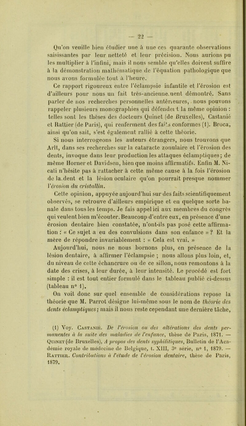 saisissantes par leur netteté et leur précision. Nous aurions pu les multiplier à l’infini, mais i! nous semble qu’elles doivent suffire à la démonstration mathématique de l’équation pathologique que nous avons formulée tout à l’heure. Ce rapport rigoureux entre l’éclampsie infantile et l’érosion est d’ailleurs pour nous un fait très-ancienne.uent démontré. Sans parler de nos recherches personnelles antérieures, nous pouvons rappeler plusieurs monographies qui défendent la même opinion : telles sont les thèses des docteurs Quinet (de Bruxelles), Castanié et Rattier (de Paris), qui renferment des faits conformes (1). Broca, ainsi qu’on sait, s’est également rallié à cette théorie. Si nous interrogeons les auteurs étrangers, nous trouvons que Arlt, dans ses recherches sur la cataracte zonulaire et l’érosion des dents, invoque dans leur production les attaques éclamptiques; de même Horneret Davidson, bien que moins affirmatifs. Enfin M. Ni- cali n’hésite pas à rattacher à cette même cause à la fois l’érosion de la.dent et la lésion oculaire qu’on pourrait presque nommer Vérosion du cristallin. Cette opinion, appuyée aujourd’hui sur des faits scientifiquement observés, se retrouve d’ailleurs empirique et en quelque sorte ba- nale dans tous les temps. Je fais appel ici aux membres du congrès qui veulent bien m’écouter. Beaucoup d’entre eux, en présence d’une érosion dentaire bien constatée, n’ont-ils pas posé cette affirma- tion : « Ce sujet a eu des convulsions dans son enfance » ? Et la mère de répondre invariablement : « Cela est vrai. » Aujourd’hui, nous ne nous bornons plus, en présence de la lésion dentaire, à affirmer l’éclampsie ; nous allons plus loin, et, du niveau de cette échancrure ou de ce sillon, nous remontons à la date des crises, à leur durée, à leur intensité. Le procédé est fort simple : il est tout entier formulé dans le tableau publié ci-dessus (tableau n° 1). On voit donc sur quel ensemble de considérations repose la théorie que M. Parrot désigne lui-même sous le nom de théorie des dents éclamptiques ; mais il nous reste cependant une dernière tâche, (1) Voy. Castanié. De l’érosion ou des altérations des dents per- manentes à la suite des maladies de l’enfance, thèse de Paris, 1871. — Quinet (de Bruxelles), A propos îles dents syphilitiques, Bulletin de l’Aca- démie royale de médecine de Belgique, t. XIII, 3e série, n° 1, 1879. — Rattier. Contributions à l'étude de l'érosion dentaire, thèse de Paris, 1879.