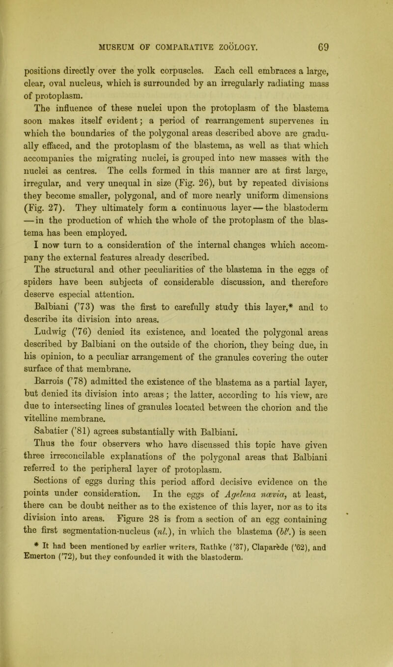 positions directly over the yolk corpuscles. Each cell embraces a large, clear, oval nucleus, which is surrounded by an irregularly radiating mass of protoplasm. The influence of these nuclei upon the protoplasm of the blastema soon makes itself evident; a period of rearrangement supervenes in which the boundaries of the polygonal areas described above are gradu- ally effaced, and the protoplasm of the blastema, as well as that which accompanies the migrating nuclei, is grouped into new masses with the nuclei as centres. The cells formed in this manner are at first large, irregular, and very unequal in size (Fig. 26), but by repeated divisions they become smaller, polygonal, and of more nearly uniform dimensions (Fig. 27). They ultimately form a continuous layer — the blastoderm — in the production of which the whole of the protoplasm of the blas- tema has been employed. I now turn to a consideration of the internal changes which accom- pany the external features already described. The structural and other peculiarities of the blastema in the eggs of spiders have been subjects of considerable discussion, and therefore deserve especial attention. Balbiani (’73) was the first to carefully study this layer,* and to describe its division into areas. Ludwig (’76) denied its existence, and located the polygonal areas described by Balbiani on the outside of the chorion, they being due, in his opinion, to a peculiar arrangement of the granules covering the outer surface of that membrane. Barrois (’78) admitted the existence of the blastema as a partial layer, but denied its division into areas; the latter, according to his view, are due to intersecting lines of granules located between the chorion and the vitelline membrane. Sabatier (’81) agrees substantially with Balbiani. Thus the four observers who have discussed this topic have given three irreconcilable explanations of the polygonal areas that Balbiani referred to the peripheral layer of protoplasm. Sections of eggs during this period afford decisive evidence on the points under consideration. In the eggs of Agelena ncevia, at least, there can be doubt neither as to the existence of this layer, nor as to its division into areas. Figure 28 is from a section of an egg containing the first segmentation-nucleus (nl.), in which the blastema (bl'.) is seen * It had been mentioned by earlier writers, Rathke (’37), Claparfede (’62), and Emerton (’72), but they confounded it with the blastoderm.