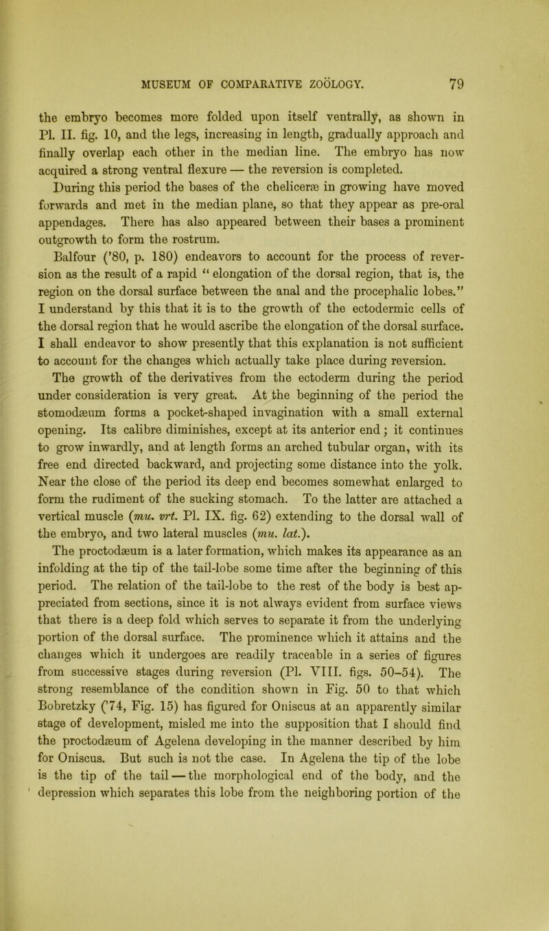 the embryo becomes more folded upon itself ventrally, as shown in PI. II. fig. 10, and the legs, increasing in length, gradually approach and finally overlap each other in the median line. The embryo has now acquired a strong ventral flexure — the reversion is completed. During this period the bases of the cheliceree in growing have moved forwards and met in the median plane, so that they appear as pre-oral appendages. There has also appeared between their bases a prominent outgrowth to form the rostrum. Balfour (’80, p. 180) endeavors to account for the process of rever- sion as the result of a rapid “ elongation of the dorsal region, that is, the region on the dorsal surface between the anal and the procephalic lobes.” I understand by this that it is to the growth of the ectodermic cells of the dorsal region that he would ascribe the elongation of the dorsal surface. I shall endeavor to show presently that this explanation is not sufficient to account for the changes which actually take place during reversion. The growth of the derivatives from the ectoderm during the period under consideration is very great. At the beginning of the period the stomodaeum forms a pocket-shaped invagination with a small external opening. Its calibre diminishes, except at its anterior end; it continues to grow inwardly, and at length forms an arched tubular organ, with its free end directed backward, and projecting some distance into the yolk. Near the close of the period its deep end becomes somewhat enlarged to form the rudiment of the sucking stomach. To the latter are attached a vertical muscle {mu. vrt. PI. IX. fig. 62) extending to the dorsal wall of the embryo, and two lateral muscles {mu. lat.). The proctodaeum is a later formation, which makes its appearance as an infolding at the tip of the tail-lobe some time after the beginning of this period. The relation of the tail-lobe to the rest of the body is best ap- preciated from sections, since it is not always evident from surface views that there is a deep fold which serves to separate it from the underlying- portion of the dorsal surface. The prominence which it attains and the changes which it undergoes are readily traceable in a series of figures from successive stages during reversion (PI. VIII. figs. 50-54). The strong resemblance of the condition shown in Fig. 50 to that which Bobretzky (’74, Fig. 15) has figured for Oniscus at an apparently similar stage of development, misled me into the supposition that I should find the proctodaeum of Agelena developing in the manner described by him for Oniscus. But such is not the case. In Agelena the tip of the lobe is the tip of the tail — the morphological end of the body, and the 1 depression which separates this lobe from the neighboring portion of the