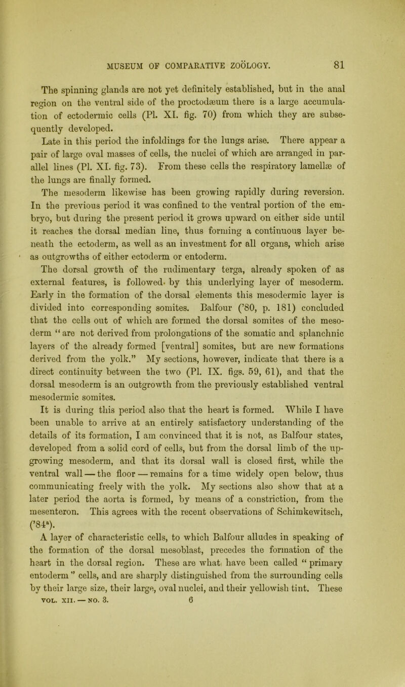 The spinning glands are not yet definitely established, but in the anal region on the ventral side of the proctodasum there is a large accumula- tion of ectodermic cells (PI. XI. fig. 70) from which they are subse- quently developed. Late in this period the infoldings for the lungs arise. There appear a pair of large oval masses of cells, the nuclei of which are arranged in par- allel lines (PI. XI. fig. 73). From these cells the respiratory lamellm of the lungs are finally formed. The mesoderm likewise has been growing rapidly during reversion. In the previous period it was confined to the ventral portion of the em- bryo, but during the present period it grows upward on either side until it reaches the dorsal median line, thus forming a continuous layer be- neath the ectoderm, as well as an investment for all organs, which arise as outgrowths of either ectoderm or entoderm. The dorsal growth of the rudimentary terga, already spoken of as external features, is followed- by this underlying layer of mesoderm. Early in the formation of the dorsal elements this mesodermic layer is divided into corresponding somites. Balfour (’80, p. 181) concluded that the cells out of which are formed the dorsal somites of the meso- derm “ are not derived from prolongations of the somatic and splanchnic layers of the already formed [ventral] somites, but are new formations derived from the yolk.” My sections, however, indicate that there is a direct continuity between the two (PI. IX. figs. 59, 61), and that the dorsal mesoderm is an outgrowth from the previously established ventral mesodermic somites. It is during this period also that the heart is formed. While I have been unable to arrive at an entirely satisfactory understanding of the details of its formation, I am convinced that it is not, as Balfour states, developed from a solid cord of cells, but from the dorsal limb of the up- growing mesoderm, and that its dorsal wall is closed first, while the ventral wall — the floor — remains for a time widely open below, thus communicating freely with the yolk. My sections also show that at a later period the aorta is formed, by means of a constriction, from the mesenteron. This agrees with the recent observations of Schimkewitsch, (’84a). A layer of characteristic cells, to which Balfour alludes in speaking of the formation of the dorsal mesoblast, precedes the formation of the heart in the dorsal region. These are what; have been called “ primary entoderm ” cells, and are sharply distinguished from the surrounding cells by their large size, their large, oval nuclei, and their yellowish tint. These VOL. xii. — no. 3. 6