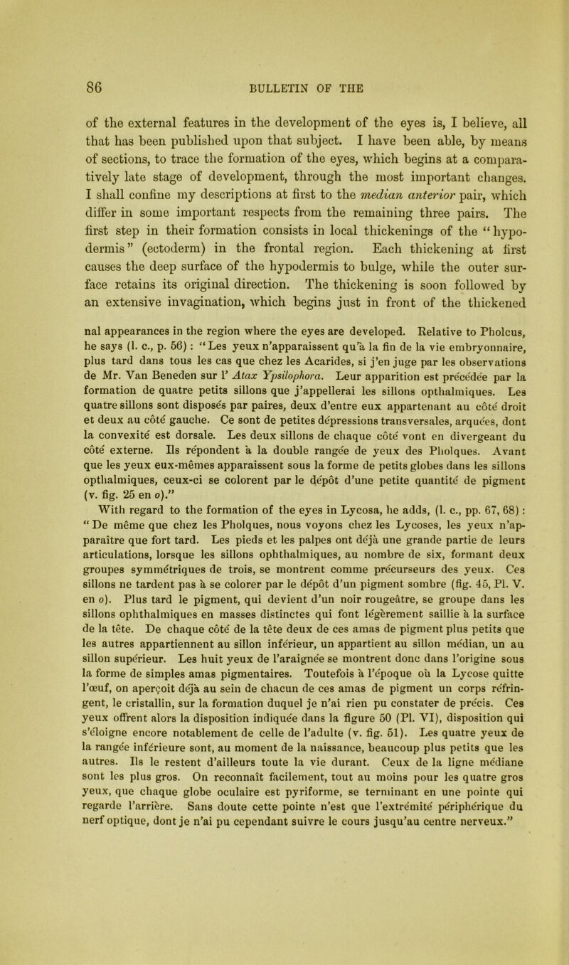 of the external features in the development of the eyes is, I believe, all that has been published upon that subject. I have been able, by means of sections, to trace the formation of the eyes, which begins at a compara- tively late stage of development, through the most important changes. I shall confine my descriptions at first to the median anterior pair, which differ in some important respects from the remaining three pairs. The first step in their formation consists in local thickenings of the “ hypo- dermis” (ectoderm) in the frontal region. Each thickening at first causes the deep surface of the hypodermis to bulge, while the outer sur- face retains its original direction. The thickening is soon followed by an extensive invagination, which begins just in front of the thickened nal appearances in the region where the eyes are developed. Relative to Pholcus, he says (1. c., p. 56) : “Les yeux n’apparaissent qu’a la fin de la vie embryonnaire, plus tard dans tous les cas que chez les Acarides, si j’en juge par les observations de Mr. Van Beneden sur V Atax Ypsilophora. Leur apparition est precede'e par la formation de quatre petits sillons que j’appellerai les sillons opthalmiques. Les quatre sillons sont disposes par paires, deux d’entre eux appartenant au cote droit et deux au cote gauche. Ce sont de petites depressions transversales, arquees, dont la convexite est dorsale. Les deux sillons de chaque cote vont en divergeant du cote externe. Ils repondent a la double rangee de yeux des Pholques. Avant que les yeux eux-memes apparaissent sous la forme de petits globes dans les sillons opthalmiques, ceux-ci se colorent par le depot d’une petite quantite de pigment (v. fig. 25 en o).” With regard to the formation of the eyes in Lycosa, he adds, (1. c., pp. 67, 68): “ De meme que chez les Pholques, nous voyons chez les Lycoses, les yeux n’ap- paraitre que fort tard. Les pieds et les palpes ont deja une grande partie de leurs articulations, lorsque les sillons ophthalmiques, au nombre de six, formant deux groupes symmetriques de trois, se montrent comme precurseurs des yeux. Ces sillons ne tardent pas a se colorer par le depot d’un pigment sombre (fig. 45, PI. V. en o). Plus tard le pigment, qui devient d’un noir rougeatre, se groupe dans les sillons ophthalmiques en masses distinctes qui font legerement saillie a la surface de la tete. De chaque cote de la tete deux de ces amas de pigment plus petits que les autres appartiennent au sillon inferieur, un appartient au sillon median, un au sillon superieur. Les huit yeux de l’araigne'e se montrent done dans l’origine sous la forme de simples amas pigmentaires. Toutefois a l’epoque ou la Lycose quitte l’ceuf, on aper<?oit deja au sein de chacun de ces amas de pigment un corps re'frin- gent, le cristallin, sur la formation duquel je n’ai rien pu constater de pre'eis. Ces yeux offrent alors la disposition indiquee dans la figure 50 (PI. VI), disposition qui s’eToigne encore notablement de celle de l’adulte (v. fig. 51). Les quatre yeux de la rangee infdrieure sont, au moment de la naissance, beaucoup plus petits que les autres. Ils le restent d’ailleurs toute la vie durant. Ceux de la ligne mediane sont les plus gros. On reconnait facilement, tout au moins pour les quatre gros yeux, que chaque globe oculaire est pyriforme, se terminant en une pointe qui regarde l’arriere. Sans doute cette pointe n’est que l’extremite peripherique du nerf optique, dont je n’ai pu cependant suivre le cours jusqu’au centre nerveux.”