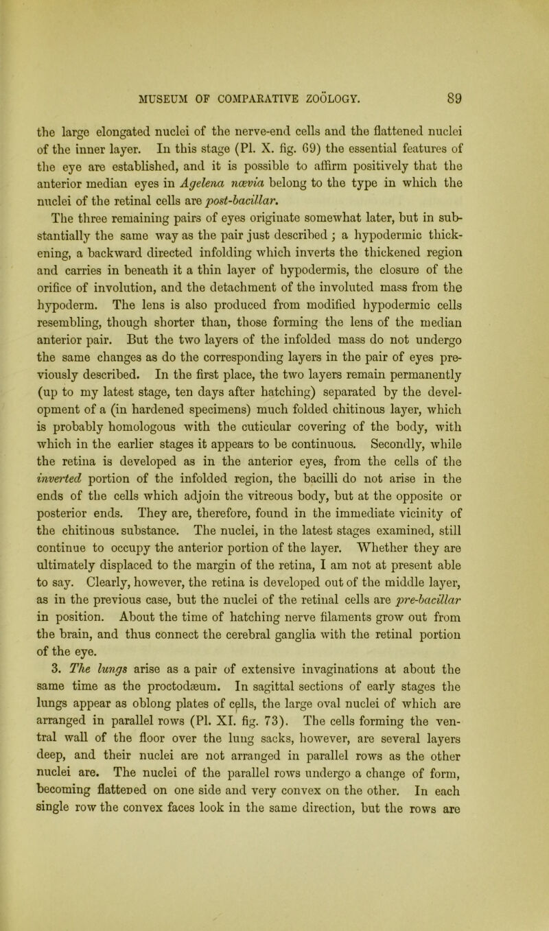 the large elongated nuclei of the nerve-end cells and the flattened nuclei of the inner layer. In this stage (PI. X. fig. 69) the essential features of the eye are established, and it is possible to affirm positively that the anterior median eyes in Agelenct ncevia belong to the type in which the nuclei of the retinal cells are post-bacillar. The three remaining pairs of eyes originate somewhat later, but in sub- stantially the same way as the pair just described ; a hypodermic thick- ening, a backward directed infolding which inverts the thickened region and carries in beneath it a thin layer of hypodermis, the closure of the orifice of involution, and the detachment of the involuted mass from the hypoderm. The lens is also produced from modified hypodermic cells resembling, though shorter than, those forming the lens of the median anterior pair. But the two layers of the infolded mass do not undergo the same changes as do the corresponding layers in the pair of eyes pre- viously described. In the first place, the two layers remain permanently (up to my latest stage, ten days after hatching) separated by the devel- opment of a (in hardened specimens) much folded chitinous layer, which is probably homologous with the cuticular covering of the body, with which in the earlier stages it appears to be continuous. Secondly, while the retina is developed as in the anterior eyes, from the cells of the inverted portion of the infolded region, the bacilli do not arise in the ends of the cells which adjoin the vitreous body, but at the opposite or posterior ends. They are, therefore, found in the immediate vicinity of the chitinous substance. The nuclei, in the latest stages examined, still continue to occupy the anterior portion of the layer. Whether they are ultimately displaced to the margin of the retina, I am not at present able to say. Clearly, however, the retina is developed out of the middle laj^er, as in the previous case, but the nuclei of the retinal cells are pre-bacillar in position. About the time of hatching nerve filaments grow out from the brain, and thus connect the cerebral ganglia with the retinal portion of the eye. 3. The lungs arise as a pair of extensive invaginations at about the same time as the proctodseum. In sagittal sections of early stages the lungs appear as oblong plates of cells, the large oval nuclei of which are arranged in parallel rows (PI. XI. fig. 73). The cells forming the ven- tral wall of the floor over the lung sacks, however, are several layers deep, and their nuclei are not arranged in parallel rows as the other nuclei are. The nuclei of the parallel rows undergo a change of form, becoming flattened on one side and very convex on the other. In each single row the convex faces look in the same direction, but the rows are