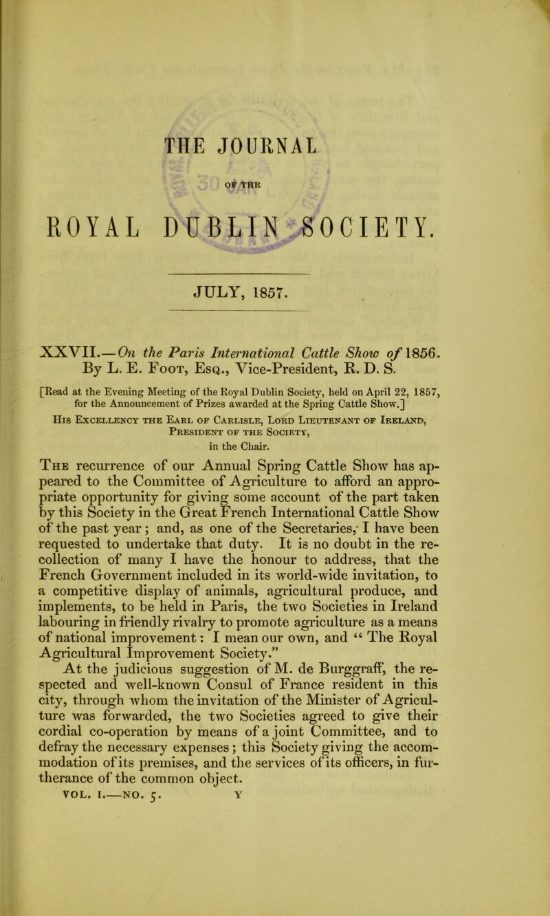 THE JOURNAL OP THE ROYAL DUBLIN SOCIETY. y 7 K, JULY, 1857. XXVII.— On the Paris International Cattle Show of 1856. By L. E. Foot, Esq., Vice-President, B. D. S. [Read at the Evening Meeting of the Royal Dublin Society, held on April 22, 1857, for the Announcement of Prizes awarded at the Spring Cattle Show.] His Excellency the Earl of Carlisle, Lord Lieutenant of Ireland, President of the Society, in the Chair. The recurrence of our Annual Spring Cattle Show has ap- peared to the Committee of Agriculture to afford an appro- priate opportunity for giving some account of the part taken by this Society in the Great French International Cattle Show of the past year; and, as one of the Secretaries,* I have been requested to undertake that duty. It is no doubt in the re- collection of many I have the honour to address, that the French Government included in its world-wide invitation, to a competitive display of animals, agricultural produce, and implements, to be held in Paris, the two Societies in Ireland labouring in friendly rivalry to promote agriculture as a means of national improvement: I mean our own, and “ The Boyal Agricultural Improvement Society.” At the judicious suggestion of M. de Burggraff, the re- spected and well-known Consul of France resident in this city, through whom the invitation of the Minister of Agricul- ture was forwarded, the two Societies agreed to give their cordial co-operation by means of a joint Committee, and to defray the necessary expenses ; this Society giving the accom- modation of its premises, and the services of its officers, in fur- therance of the common object.