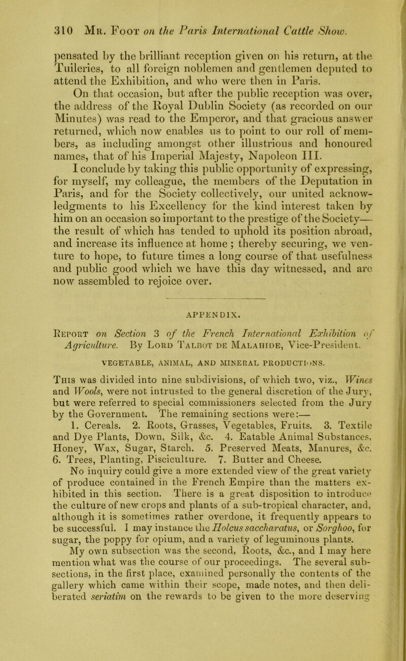 pensated by the brilliant reception given on his return, at the Tuileries, to all foreign noblemen and gentlemen deputed to attend the Exhibition, and who were then in Paris. On that occasion, but after the public reception was over, the address of the Royal Dublin Society (as recorded on our Minutes) was read to the Emperor, and that gracious answer returned, which now enables us to point to our roll of mem- bers, as including amongst other illustrious and honoured names, that of his Imperial Majesty, Napoleon III. I conclude by taking this public opportunity of expressing, for myself, my colleague, the members of the Deputation in Paris, and for the Society collectively, our united acknow- ledgments to his Excellency for the kind interest taken by him on an occasion so important to the prestige of the Society— the result of which has tended to uphold its position abroad, and increase its influence at home ; thereby securing, we ven- ture to hope, to future times a long course of that usefulness and public good which we have this day witnessed, and are now assembled to rejoice over. APPENDIX. Report on Section 3 of the French International Exhibition <>/ Agriculture. By Lord Talbot de Malahide, Vice-President. VEGETABLE, ANIMAL, AND MINERAL PRODUCTIONS. This was divided into nine subdivisions, of which two, viz., Wines and Wools, were not intrusted to the general discretion of the Jury, but were referred to special commissioners selected from the Jury by the Government. The remaining sections were:— 1. Cereals. 2. Roots, Grasses, Vegetables, Fruits. 3. Textile and Dye Plants, Down, Silk, &c. 4. Eatable Animal Substances, Honey, Wax, Sugar, Starch. 5. Preserved Meats, [Manures, &c. 6. Trees, Planting, Pisciculture. 7. Butter and Cheese. No inquiry could give a more extended view of the great variet}r of produce contained in the French Empire than the matters ex- hibited in this section. There is a great disposition to introduce the culture of new crops and plants of a sub-tropical character, and, although it is sometimes rather overdone, it frequently appears to be successful. 1 may instance the IIolcus saccharatus, or Sorghoo, for sugar, the poppy for opium, and a variety of leguminous plants. My own subsection was the second, Roots, &c., and 1 may here mention what was the course of our proceedings. The several sub- sections, in the first place, examined personalty the contents of the gallery which came within their scope, made notes, and then deli- berated seriatim on the rewards to be given to the more deserving