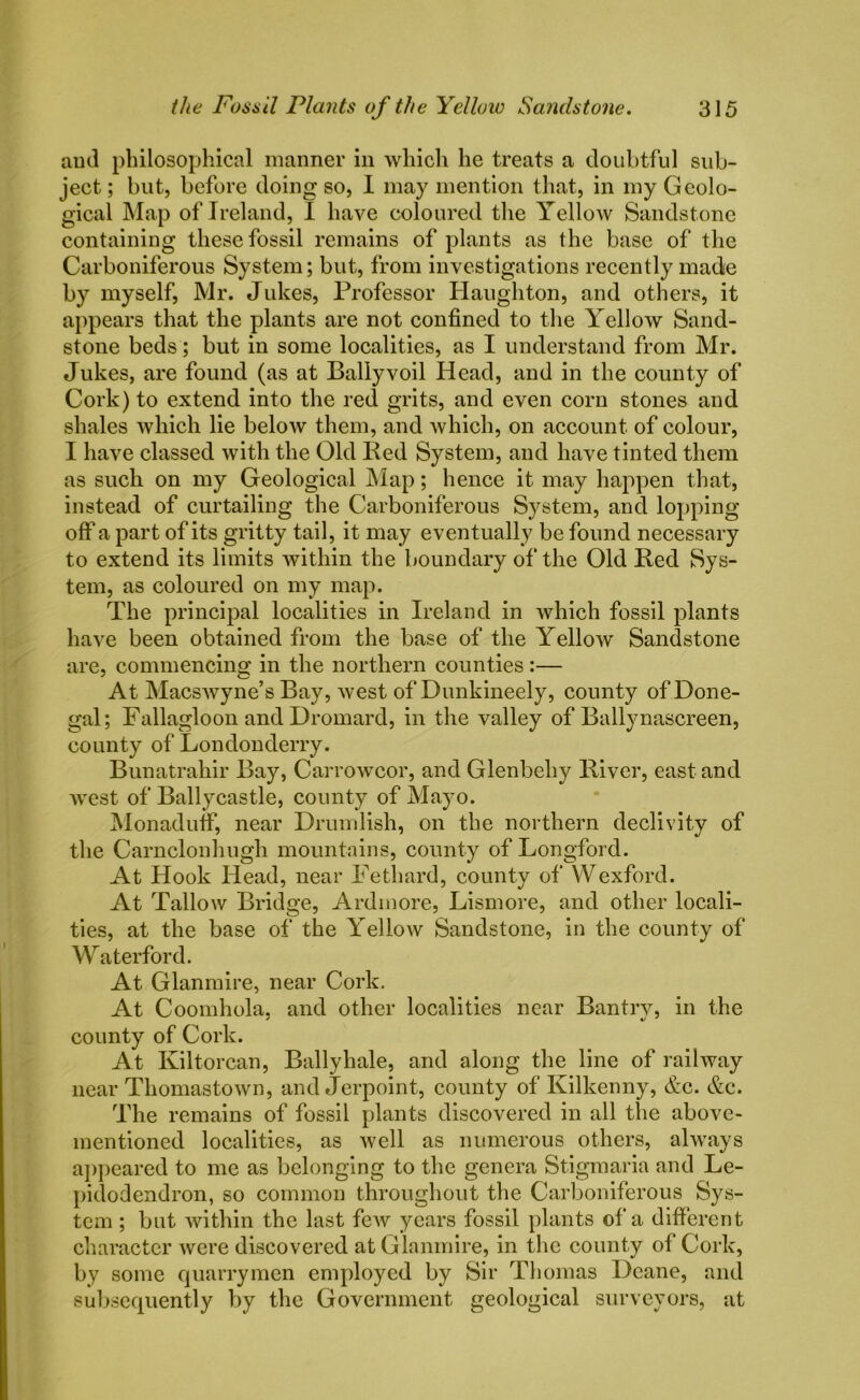 and philosophical manner in which he treats a doubtful sub- ject ; but, before doing so, I may mention that, in my Geolo- gical Map of Ireland, I have coloured the Yellow Sandstone containing these fossil remains of plants as the base of the Carboniferous System; but, from investigations recently made by myself, Mr. Jukes, Professor Haughton, and others, it appears that the plants are not confined to the Yellow Sand- stone beds; but in some localities, as I understand from Mr. Jukes, are found (as at Ballyvoil Head, and in the county of Cork) to extend into the red grits, and even corn stones and shales which lie below them, and which, on account of colour, I have classed with the Old Red System, and have tinted them as such on my Geological Map; hence it may happen that, instead of curtailing the Carboniferous System, and lopping off a part of its gritty tail, it may eventually be found necessary to extend its limits within the boundary of the Old Red Sys- tem, as coloured on my map. The principal localities in Ireland in which fossil plants have been obtained from the base of the Yellow Sandstone are, commencing in the northern counties :— At Macswyne’s Bay, west of Dunkineely, county of Done- gal; Fallagloon and Dromard, in the valley of Ballynascreen, county of Londonderry. Bunatrahir Bay, Carrowcor, and Glenbehy River, east and west of Ballycastle, county of Mayo. Monaduff, near Drumlish, on the northern declivity of the Carnclonhugh mountains, county of Longford. At Hook Head, near Fethard, county of YVexford. At Tallow Bridge, Ardmore, Lismore, and other locali- ties, at the base of the Yellow Sandstone, in the county of Waterford. At Glanmire, near Cork. At Coomhola. and other localities near Bantrv, in the county of Cork. At Kiltorcan, Bally hale, and along the line of railway near Thomastown, and Jerpoint, county of Kilkenny, &c. &c. The remains of fossil plants discovered in all the above- mentioned localities, as well as numerous others, always appeared to me as belonging to the genera Stigmaria and Le- pidodendron, so common throughout the Carboniferous Sys- tem ; but within the last few years fossil plants of a different character were discovered at Glanmire, in the county of Cork, by some quarrymen employed by Sir Thomas Deane, and subsequently by the Government geological surveyors, at