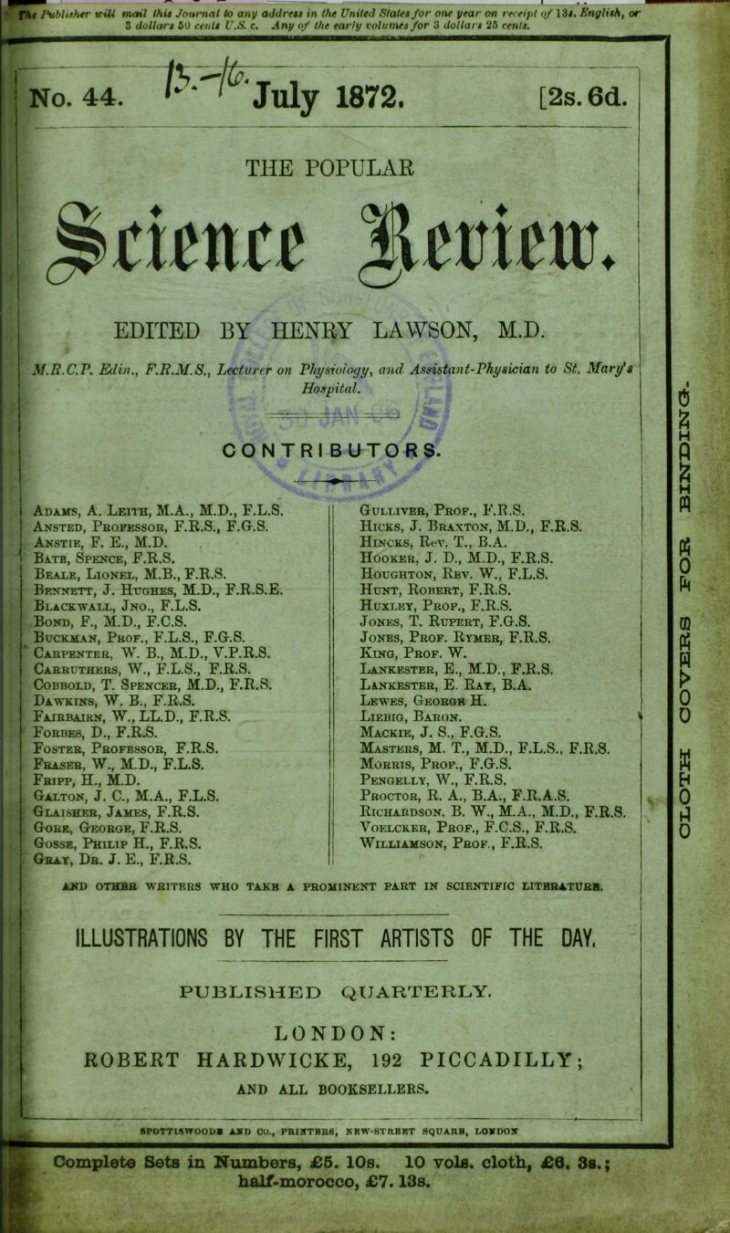 I fkt Publisher triU mail this Journal to any address in the United States for one year on receipt of 13#. English, or 3 dollars 50 cents U.S. c. Any of the early volumes for 3 dollars 25 cents. _ _ - J No. 44. 1 ^July 1872. [2s. 6d. THE POPULAR Science IW'tiiur. EDITED BY HENRY LAWSON, M.D. M.R.C.P. Ed in., F.R.M.S., Lecturer on Physiology, and Assistant-Physician to St. Mary's Hospital. \ * ' l CONTRI BUTORS. Adams, A. Leith, M.A., M.D., F.L.S. Ansted, Professor, F.R.S., F.G.S. Anstie, F. E., M.D. Bate, Spence, F.R.S. Beale, Lionel, M.B., F.R.S. Bennett, J. Hughes, M.D., F.R.S.E. Blacxwall, Jno., F.L.S. Bond, F., M.D., F.C.S. Bucxman, Pkof., F.L.S., F.G.S. ^ Carpenter, W. B., M.D., V.P.R.S. Carruthers, W., F.L.S., F.R.S. Cobbold, T. Spencer, M.D., F.R.S. Dawkins, W. B., F.R.S. Faibbaibn, W., LL.D., F.R.S. Forbes, D., F.R.S. Foster, Professor, F.R.S. Fraser, W., M.D., F.L.S. Fbipp, H., M.D. Galton, J. C., M.A., F.L.S. Glaisher, James, F.R.S. Gore, George, F.R.S. Gosse, Philip H., F.R.S. Gray, Dr. J. E., F.R.S. Gulliver, Prof., F.R.S. Hicks, J. Braxton, M.D., F.R.S. Hincks, Rev. T., B.A. Hooker, J. D., M.D., F.R.S. Houghton, Rev. W., F.L.S. Hunt, Robert, F.R.S. Huxley, Prof., F.R.S. Jones, T. Rupert, F.G.S. Jones, Prof. Rymer, F.R.S. King, Prof. W. Lankester, E., M.D., F.R.S. Lankester, E. Ray, B.A. Lewes, George H. Liebig, Baron. Mackie, J. S., F.G.S. Masters, M. T., M.D., F.L.S., F.R.S. Morris, Prof., F.G.S. Pengelly, W., F.R.S. Proctor, R. A., B.A., F.R.A.S. Richardson. B. W., M.A., M.D., F.R.S. Voelcker, Prof., F.C.S., F.R.S. Williamson, Prof., F.R.S. and othbb writers who takb a prominent part in scientific literature. ILLUSTRATIONS BY THE FIRST ARTISTS OF THE DAY, PUBLISHED QUARTERLY. LONDON: ROBERT HARDWICKE, 192 PICCADILLY; AND ALL BOOKSELLERS. 8POTTI8WOOUA AMD CO., miKTHUS, KEW-STRKBT SQUAflH, LOYDOX Complete Sets in Numbers, £5. 10s. 10 vols. cloth, £6. 3s.; half-morocco, £7.13s. OLOTH COVERS FOR BINDINa.