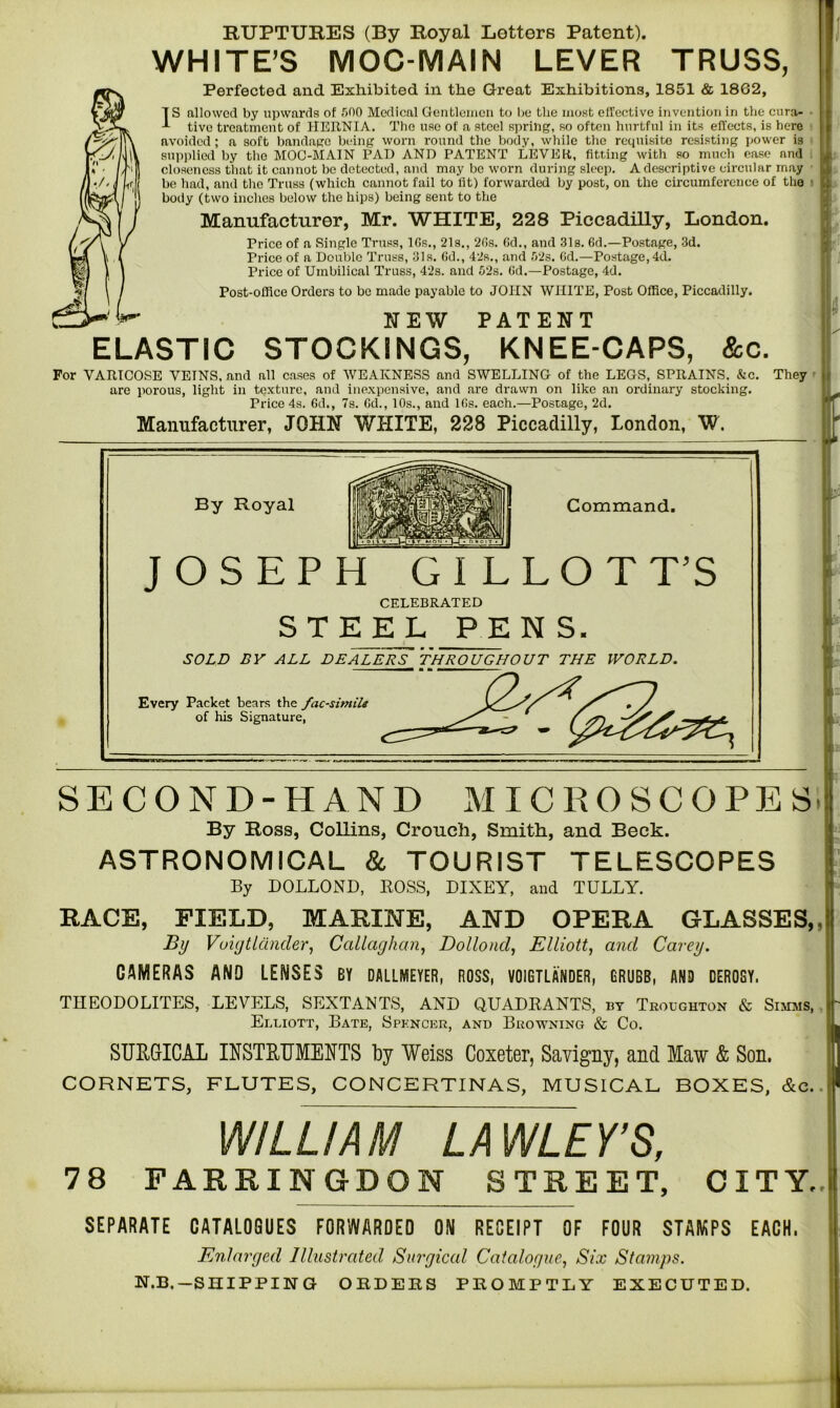 RUPTURES (By Royal Letters Patent). WHITE’S MOC-MAIN LEVER TRUSS, Perfected and Exhibited in the Great Exhibitions, 1851 & 1862, Fallowed by upwards of 300 Medical Gentlemen to be the most effective invention in the cura- tive treatment of HERNIA. The use of a steel spring, so often hurtful in its effects, is here avoided ; a soft bandage being worn round the body, while the requisite resisting power is supplied by the MOC-MAIN PAD AND PATENT LEVER,, fitting with so much ease and closeness that it cannot be detected, and may be worn during sleep. A descriptive circular may be had, and the Truss (which cannot fail to fit) forwarded by post, on the circumference of the ■ body (two inches below the hips) being sent to the Manufacturer, Mr. WHITE, 228 Piccadilly, London. Price of a Single Truss, lGs., 21s., 2f>s. Gd., and 31s. 6d.—Postage, 3d. Price of a Double Truss, 31s. Gd., 42s., and 323. Gd.—Postage, 4d. Price of Umbilical Truss, 42s. and 32s. Gd.—Postage, 4d. Post-office Orders to be made payable to JOHN WHITE, Post Office, Piccadilly. NEW PATENT ELASTIC STOCKINGS, KNEE-CAPS, &c. For VARICOSE VETNS, and all cases of WEAKNESS and SWELLING of the LEGS, SPRAINS. &c. They are porous, light in texture, and inexpensive, and are drawn on like an ordinary stocking. Price 4s. Gd., 7s. Gd., 10s., and lGs. each.—Postage, 2d. Manufacturer, JGHH WHITE, 228 Piccadilly, London, W. By Royal Command. JOSEPH GILLOTT’S CELEBRATED STEEL PENS. SOLD BY ALL DEALERS THROUGHOUT THE WORLD. Every Packet bears the facsimile of his Signature, SECOND-HAND MICROSCOPES By Ross, Collins, Crouch, Smith, and Beck. ASTRONOMICAL & TOURIST TELESCOPES By DOLLOND, BOSS, DIXEY, and TULLY. RACE, FIELD, MARINE, AND OPERA GLASSES, By Vuigtlander, Callaghan, Dollond, Elliott, and Carey. CAMERAS AND LENSES BY DALLMEYER, ROSS, VOIGTLANDER, GRUBB, AND DER08Y. THEODOLITES, LEVELS, SEXTANTS, AND QUADRANTS, by Troughton & Simms, Elliott, Bate, Spencer, and Browning & Co. SURGICAL INSTRUMENTS by Weiss Coxeter, Savigny, and Maw & Son. CORNETS, FLUTES, CONCERTINAS, MUSICAL BOXES, &e. WILLIAM LAWLEY’S, 78 FARRINGDON STREET, CITY. SEPARATE CATALOGUES FORWARDED ON RECEIPT OF FOUR STAMPS EACH. Enlarged Illustrated Surgical Catalogue, Six Stamps. N.B.—SHIPPING ORDERS PROMPTLY EXECUTED.