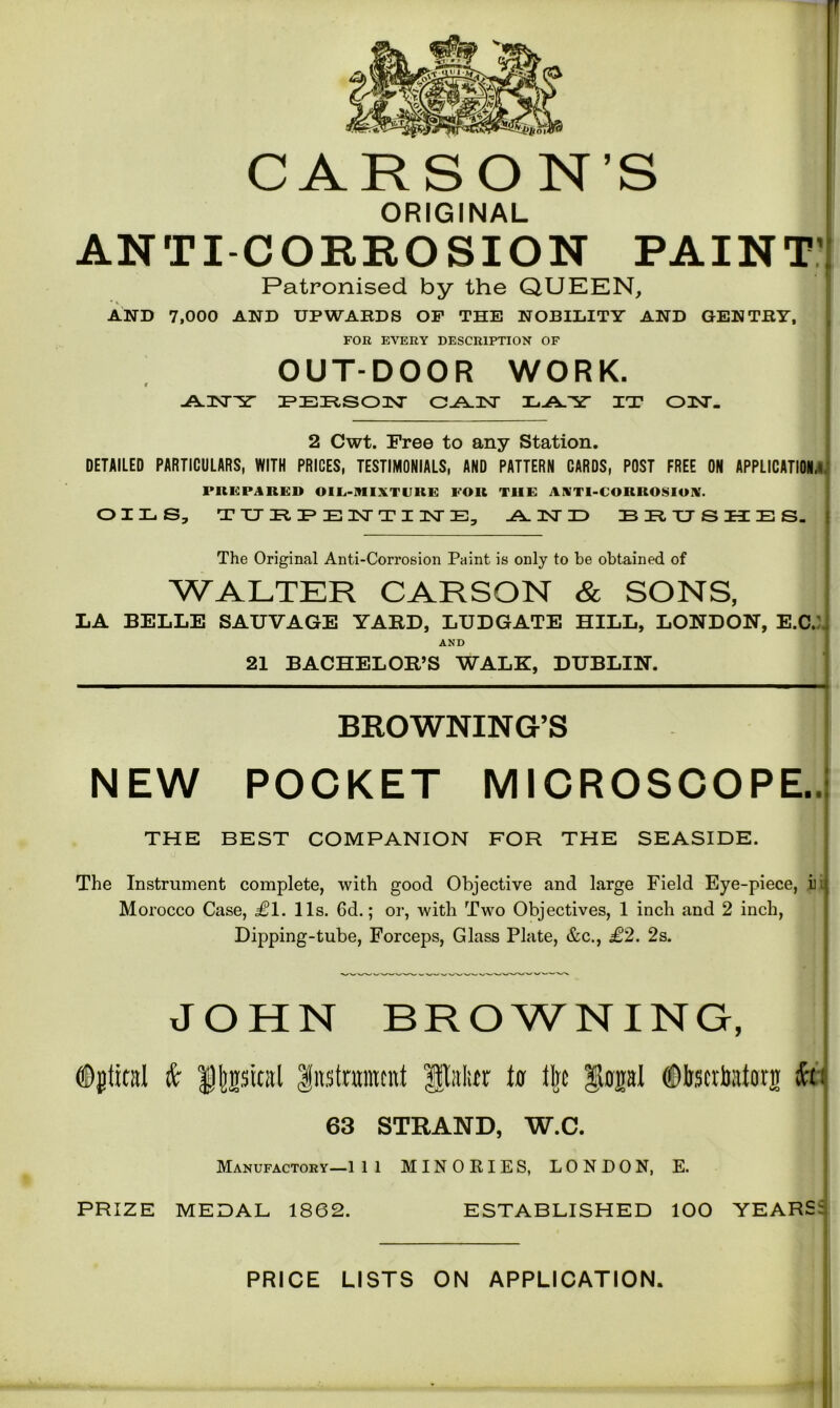 r CARSON’S ORIGINAL ANTI-CORROSION PAINT' Patronised by the QUEEN, AND 7,000 AND UPWARDS OF THE NOBILITY AND GENTRY, FOR EVERY DESCRIPTION OF OUTDOOR WORK. * I -A-UNT^ST PERSON O-A-INT 3L.A.Y IT ON. 2 Cwt. Free to any Station. DETAILED PARTICULARS, WITH PRICES, TESTIMONIALS, AND PATTERN CARDS, POST FREE ON APPLICATION,! PREPARED OIL-MIXTURE FOR THE ANTI-CORROSION. OILS, TURPENTINE, AL INT 1=) BRUSHES. The Original Anti-Corrosion Paint is only to be obtained of WALTER CARSON & SONS, LA BELLE SAUVAGE YARD, LTJDGATE HILL, LONDON, E.C. AND 21 BACHELOR’S WALE, DUBLIN. BROWNING’S NEW POCKET MICROSCOPE.. THE BEST COMPANION FOR THE SEASIDE. The Instrument complete, with good Objective and large Field Eye-piece, jii Morocco Case, £1. 11s. 6d.; or, with Two Objectives, 1 inch and 2 inch, Dipping-tube, Forceps, Glass Plate, &c., £2. 2s. JOHN BROWNING, Dgtital & Dtesiral Instrument |Mtr tu tire gtupl (Qliscrbatonr fo 63 STRAND, W.C. Manufactory—1 11 MINORIES, LONDON, E. PRIZE MEDAL 1862. ESTABLISHED lOO YEARS; PRICE LISTS ON APPLICATION.