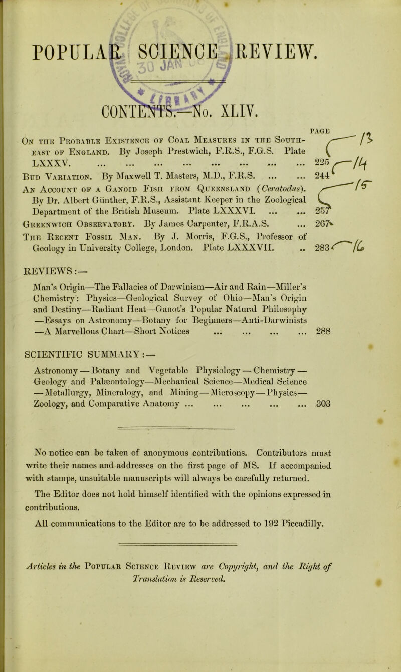 On tiie Probable Existence of Coal Measures in tite South- east of England. By Joseph Prestwick, F.R.S., F.G.S. Plate 1 j\XX\. ... ... ... ••• ••• ••• ••• Bud Variation. By Maxwell T. Masters, M.D., F.R.S. An Account of a Ganoid Fish from Queensland (Ceratodus). By Dr. Albert Gunther, F.R.S., Assistant Keeper in the Zoological Department of the British Museum. Plate LXXXVI. ... ... Greenwich Observatory. By James Carpenter, F.R.A.S. The Recent Fossil Man. By J. Morris, F.G.S., Professor of Geology in University College, London. Plate LXXXVII. REVIEWS : — Man’s Origin—The Fallacies of Darwinism—Air and Rain—Miller’s Chemistry : Physics—Geological Survey of Ohio—Man’s Origin and Destiny—Radiant Ileat—Ganot’s Popular Natural Philosophy —Essays on Astronomy—Botany for Beginners—Anti-Darwinists —A Marvellous Chart—Short Notices ... ... ... ... 288 SCIENTIFIC SUMMARY: — Astronomy — Botany and Vegetable Physiology — Chemistry — Geology and Palaeontology—Mechanical Science—Medical Science — Metallurgy, Mineralogy, and Mining—Microscopy—Physics— Zoology, and Comparative Anatomy ... ... ... ... ... 303 No notice can be taken of anonymous contributions. Contributors must write their names and addresses on the first page of MS. If accompanied with stamps, unsuitable manuscripts will always be carefully returned. The Editor does not hold himself identified with the opinions expressed in contributions. All communications to the Editor are to be addressed to 192 Piccadilly. Articles in the Popular Science Review are Copyright, and the Right of Translation is Reserved.