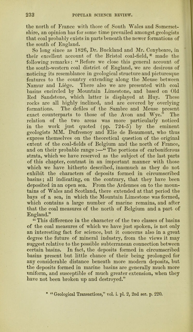 the north of France with those of South Wales and Somerset- shire, an opinion has for some time prevailed amongst geologists that coal probably exists in parts beneath the newer formations of the south of England. So long since as 1826, Dr. Buckland and Mr. Conybeare, in their excellent account of the Bristol coal-field, * made the following remarks: “ Before we close this general account of the south-western coal district of England, we are desirous of noticing its resemblance in geological structure and picturesque features to the country extending along the Meuse between Namur and Li&ge. There also we are presented with coal basins encircled by Mountain Limestone, and based on Old Bed Sandstone, which latter is displayed at Huy. These rocks are all highly inclined, and are covered by overlying formations. The defiles of the Sambre and Meuse present exact counterparts to those of the Avon and Wye.” The relation of the two areas was more particularly noticed in the work just quoted (pp. 724-5) by the eminent geologists MM. Dufresnoy and Elie de Beaumont, who thus express themselves on the theoretical question of the original extent of the coal-fields of Belgium and the north of France, and on their probable range :—“ The portions of carboniferous strata, which we have reserved as the subject of the last parts of this chapter, contrast in an important manner with those which we have hitherto described, inasmuch as they do not exhibit the characters of deposits formed in circumscribed basins; all indicating, on the contrary, that they have been deposited in an open sea. From the Ardennes on to the moun- tains of Wales and Scotland, there extended at that period the bays of a sea, in which the Mountain Limestone was formed, which contains a large number of marine remains, and after that the coal measures of the north of Belgium and a part of England.” “ This difference in the character of the two classes of basins of the coal measures of which we have just spoken, is not only an interesting fact for science, but it concerns also in a great degree the future of mineral industry, from the views it may suggest relative to the possible subterranean connection between certain basins. In fact, the deposits formed in circumscribed basins present but little chance of their being prolonged for any considerable distance beneath more modern deposits, but the deposits formed in marine basins are generally much more uniform, and susceptible of much greater extension, when they have not been broken up and destroyed.” * “Geological Transactions/’ vol. i. pi. 2, 2nd ser. p. 220.