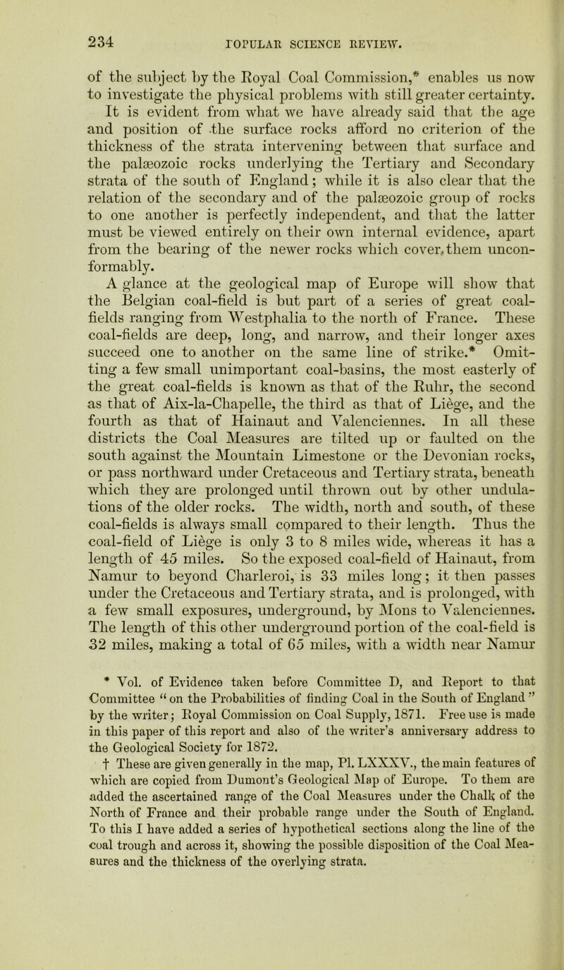 of the subject by the Royal Coal Commission,* enables us now to investigate the physical problems with still greater certainty. It is evident from what we have already said that the age and position of the surface rocks afford no criterion of the thickness of the strata intervening between that surface and the palaeozoic rocks underlying the Tertiary and Secondary strata of the south of England; while it is also clear that the relation of the secondary and of the palaeozoic group of rocks to one another is perfectly independent, and that the latter must be viewed entirely on their own internal evidence, apart from the bearing of the newer rocks which cover, them uncon- formably. A glance at the geological map of Europe will show that the Belgian coal-field is but part of a series of great coal- fields ranging from Westphalia to the north of France. These coal-fields are deep, long, and narrow, and their longer axes succeed one to another on the same line of strike.* Omit- ting a few small unimportant coal-basins, the most easterly of the great coal-fields is known as that of the Ruhr, the second as that of Aix-la-Chapelle, the third as that of Liege, and the fourth as that of Hainaut and Valenciennes. In all these districts the Coal Measures are tilted up or faulted on the south against the Mountain Limestone or the Devonian rocks, or pass northward under Cretaceous and Tertiary strata, beneath which they are prolonged until thrown out by other undula- tions of the older rocks. The width, north and south, of these coal-fields is always small compared to their length. Thus the coal-field of Liege is only 3 to 8 miles wide, whereas it has a length of 45 miles. So the exposed coal-field of Hainaut, from Namur to beyond Charleroi, is 33 miles long; it then passes under the Cretaceous and Tertiary strata, and is prolonged, with a few small exposures, underground, by Mons to Valenciennes. The length of this other underground portion of the coal-field is 32 miles, making a total of 65 miles, with a width near Namur * Vol. of Evidence taken before Committee D, and Report to that Committee 11 on the Probabilities of finding Coal in tbe South of England ” by the writer; Royal Commission on Coal Supply, 1871. Free use is made in this paper of this report and also of the writer’s anniversary address to the Geological Society for 1872. t These are given generally in the map, PI. LXXXV., the main features of which are copied from Dumont’s Geological Map of Europe. To them are added the ascertained range of the Coal Measures under the Chalk of the North of France and their probable range under the South of England. To this I have added a series of hypothetical sections along the line of the coal trough and across it, showing the possible disposition of the Coal Mea- sures and the thickness of the overlying strata.