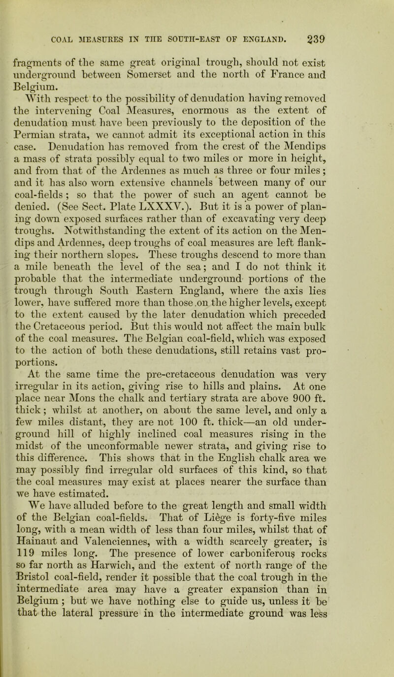 fragments of the same great original trough, should not exist underground between Somerset and the north of France and Belgium. o With respect to the possibility of denudation having removed the intervening Coal Measures, enormous as the extent of denudation must have been previously to the deposition of the Permian strata, we cannot admit its exceptional action in this case. Denudation has removed from the crest of the Mendips a mass of strata possibly equal to two miles or more in height, and from that of the Ardennes as much as three or four miles; and it has also worn extensive channels between many of our coal-fields ; so that the power of such an agent cannot be denied. (See Sect. Plate LXXXV.). But it is a power of plan- ing down exposed surfaces rather than of excavating very deep troughs. Notwithstanding the extent of its action on the Men- dips and Ardennes, deep troughs of coal measures are left flank- ing their northern slopes. These troughs descend to more than a mile beneath the level of the sea; and I do not think it probable that the intermediate underground portions of the trough through South Eastern England, where the axis lies lower, have suffered more than those .on the higher levels, except to the extent caused by the later denudation which preceded the Cretaceous period. But this would not affect the main bulk of the coal measures. The Belgian coal-field, which was exposed to the action of both these denudations, still retains vast pro- portions. At the same time the pre-cretaceous denudation was very irregular in its action, giving rise to hills and plains. At one place near Mons the chalk and tertiary strata are above 900 ft. thick; whilst at another, on about the same level, and only a few miles distant, they are not 100 ft. thick—an old under- ground hill of highly inclined coal measures rising in the midst of the unconformable newer strata, and giving rise to this difference. This shows that in the English chalk area we may possibly find irregular old surfaces of this kind, so that the coal measures may exist at places nearer the surface than we have estimated. We have alluded before to the great length and small width of the Belgian coal-fields. That of Liege is forty-five miles long, with a mean width of less than four miles, whilst that of Hainaut and Valenciennes, with a width scarcely greater, is 119 miles long. The presence of lower carboniferous rocks so far north as Harwich, and the extent of north range of the Bristol coal-field, render it possible that the coal trough in the intermediate area may have a greater expansion than in Belgium ; but we have nothing else to guide us, unless it be that the lateral pressure in the intermediate ground was less