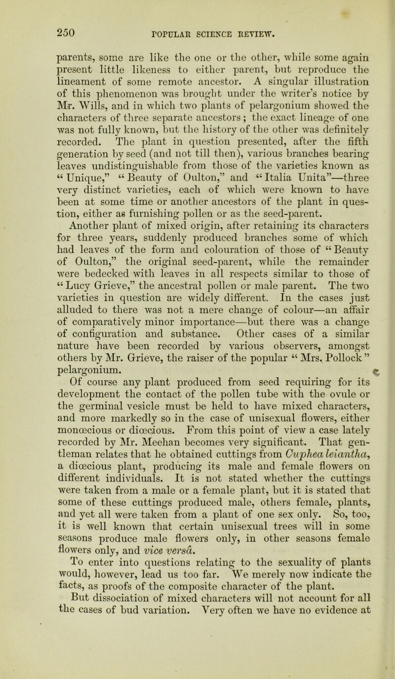 parents, some are like the one or the other, while some again present little likeness to either parent, but reproduce the lineament of some remote ancestor. A singular illustration of this phenomenon was brought under the writer’s notice by Mr. Wills, and in which two plants of pelargonium showed the characters of three separate ancestors ; the exact lineage of one was not fully known, but the history of the other was definitely recorded. The plant in question presented, after the fifth generation by seed (and not till then), various branches bearing leaves undistinguishable from those of the varieties known as “ Unique,” “ Beauty of Oulton,” and “ Italia Unita”—three very distinct varieties, each of which were known to have been at some time or another ancestors of the plant in ques- tion, either as furnishing pollen or as the seed-jDarent. Another plant of mixed origin, after retaining its characters for three years, suddenly produced branches some of which had leaves of the form and colouration of those of “Beauty of Oulton,” the original seed-parent, while the remainder were bedecked witli leaves in all respects similar to those of “ Lucy Grieve,” the ancestral pollen or male parent. The two varieties in question are widely different. In the cases just alluded to there was not a mere change of colour—an affair of comparatively minor importance—but there was a change of configuration and substance. Other cases of a similar nature have been recorded by various observers, amongst others by Mr. Grieve, the raiser of the popular “ Mrs. Pollock ” pelargonium. Of course any plant produced from seed requiring for its development the contact of the pollen tube with the ovule or the germinal vesicle must be held to have mixed characters, and more markedly so in the case of unisexual flowers, either monoecious or dioecious. From this point of view a case lately recorded by Mr. Meehan becomes very significant. That gen- tleman relates that he obtained cuttings from Guphea leiantha, a dioecious plant, producing its male and female flowers on different individuals. It is not stated whether the cuttings were taken from a male or a female plant, but it is stated that some of these cuttings produced male, others female, plants, and yet all were taken from a plant of one sex only. So, too, it is well known that certain unisexual trees will in some seasons produce male flowers only, in other seasons female flowers only, and vice versa. To enter into questions relating to the sexuality of plants would, however, lead us too far. We merely now indicate the facts, as proofs of the composite character of the plant. But dissociation of mixed characters will not account for all the cases of bud variation. Very often we have no evidence at