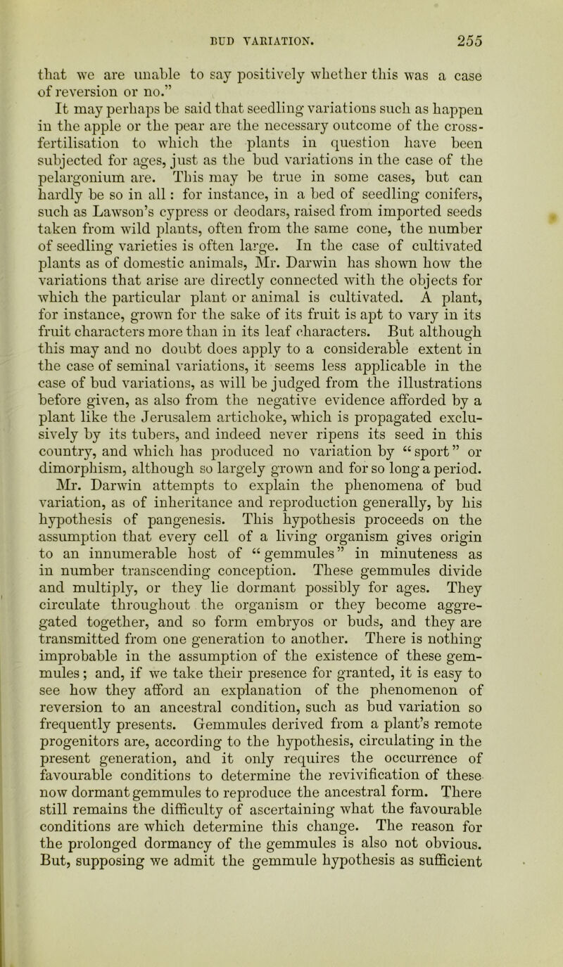 that we are unable to say positively whether this was a case of reversion or no.’ It may perhaps be said that seedling variations such as happen in the apple or the pear are the necessary outcome of the cross- fertilisation to which the plants in question have been subjected for ages, just as the bud variations in the case of the pelargonium are. This may be true in some cases, but can hardly be so in all: for instance, in a bed of seedling conifers, such as Lawson’s cypress or deodars, raised from imported seeds taken from wild plants, often from the same cone, the number of seedling varieties is often large. In the case of cultivated plants as of domestic animals, Mr. Darwin has shown how the variations that arise are directly connected with the objects for which the particular plant or animal is cultivated. A plant, for instance, grown for the sake of its fruit is apt to vary in its fruit characters more than in its leaf characters. But although this may and no doubt does apply to a considerable extent in the case of seminal variations, it seems less applicable in the case of bud variations, as will be judged from the illustrations before given, as also from the negative evidence afforded by a plant like the Jerusalem artichoke, which is propagated exclu- sively by its tubers, and indeed never ripens its seed in this country, and which has produced no variation by “ sport ” or dimorphism, although so largely grown and for so long a period. Mr. Darwin attempts to explain the phenomena of bud variation, as of inheritance and reproduction generally, by his hypothesis of pangenesis. This hypothesis proceeds on the assumption that every cell of a living organism gives origin to an innumerable host of “ gemmules ” in minuteness as in number transcending conception. These gemmules divide and multqffy, or they lie dormant possibly for ages. They circulate throughout the organism or they become aggre- gated together, and so form embryos or buds, and they are transmitted from one generation to another. There is nothing improbable in the assumption of the existence of these gem- mules ; and, if we take their presence for granted, it is easy to see how they afford an explanation of the phenomenon of reversion to an ancestral condition, such as bud variation so frequently presents. Gremmules derived from a plant’s remote progenitors are, according to the hypothesis, circulating in the present generation, and it only requires the occurrence of favourable conditions to determine the revivification of these now dormant gemmules to reproduce the ancestral form. There still remains the difficulty of ascertaining what the favourable conditions are which determine this change. The reason for the prolonged dormancy of the gemmules is also not obvious. But, supposing we admit the gemmule hypothesis as sufficient