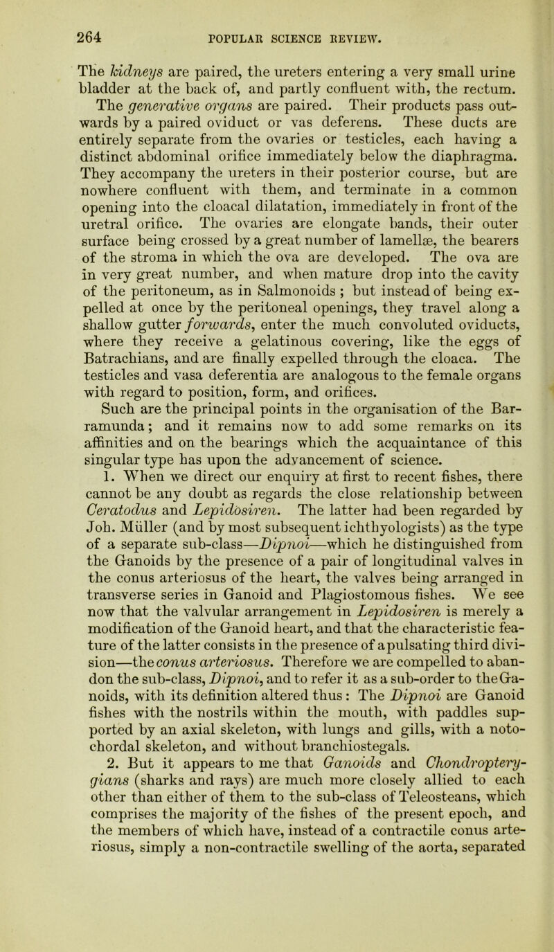 The kidneys are paired, the ureters entering a very small urine bladder at the back of, and partly confluent with, the rectum. The generative organs are paired. Their products pass out- wards by a paired oviduct or vas deferens. These ducts are entirely separate from the ovaries or testicles, each having a distinct abdominal orifice immediately below the diaphragma. They accompany the ureters in their posterior course, but are nowhere confluent with them, and terminate in a common opening into the cloacal dilatation, immediately in front of the uretral orifice. The ovaries are elongate bands, their outer surface being crossed by a great number of lamellae, the bearers of the stroma in which the ova are developed. The ova are in very great number, and when mature drop into the cavity of the peritoneum, as in Salmonoids ; but instead of being ex- pelled at once by the peritoneal openings, they travel along a shallow gutter fomuards, enter the much convoluted oviducts, where they receive a gelatinous covering, like the eggs of Batrachians, and are finally expelled through the cloaca. The testicles and vasa deferentia are analogous to the female organs with regard to position, form, and orifices. Such are the principal points in the organisation of the Bar- ramunda; and it remains now to add some remarks on its affinities and on the bearings which the acquaintance of this singular type has upon the advancement of science. 1. When we direct our enquiry at first to recent fishes, there cannot be any doubt as regards the close relationship between Ceratodus and Lepidosiren. The latter had been regarded by Job. Muller (and by most subsequent ichthyologists) as the type of a separate sub-class—Dipnoi—which he distinguished from the Ganoids by the presence of a pair of longitudinal valves in the conus arteriosus of the heart, the valves being arranged in transverse series in Ganoid and Plagiostomous fishes. We see now that the valvular arrangement in Lepidosiren is merely a modification of the Ganoid heart, and that the characteristic fea- ture of the latter consists in the presence of a pulsating third divi- sion—the conus arteriosus. Therefore we are compelled to aban- don the sub-class, Dipnoi, and to refer it as a sub-order to the Ga- noids, with its definition altered thus : The Dipnoi are Ganoid fishes with the nostrils within the mouth, with paddles sup- ported by an axial skeleton, with lungs and gills, with a noto- chordal skeleton, and without branchiostegals. 2. But it appears to me that Ganoids and Chondroptery- gians (sharks and rays) are much more closely allied to each other than either of them to the sub-class of Teleosteans, which comprises the majority of the fishes of the present epoch, and the members of which have, instead of a contractile conus arte- riosus, simply a non-contractile swelling of the aorta, separated