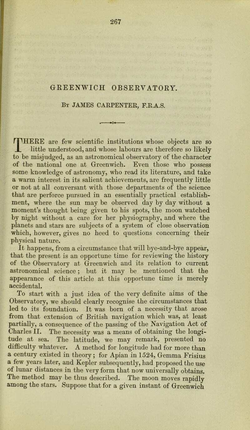 GREENWICH OBSERVATORY. By JAMES CARPENTER, F.R.A.S. THERE are few scientific institutions whose objects are so little understood, and whose labours are therefore so likely to be misjudged, as an astronomical observatory of the character of the national one at Greenwich. Even those who possess some knowledge of astronomy, who read its literature, and take a warm interest in its salient achievements, are frequently little or not at all conversant with those departments of the science that are perforce pursued in an essentially practical establish- ment, where the sun may be observed day by day without a moment’s thought being given to his spots, the moon watched by night without a care for her physiography, and where the planets and stars are subjects of a system of close observation which, however, gives no heed to questions concerning their physical nature. It happens, from a circumstance that will bye-and-bye appear, that the present is an opportune time for reviewing the history of the Observatory at Greenwich and its relation to current astronomical science; but it may be mentioned that the appearance of this article at this opportune time is merely accidental. To start with a just idea of the very definite aims of the Observatory, we should clearly recognise the circumstances that led to its foundation. It was born of a necessity that arose from that extension of British navigation which was, at least partially, a consequence of the passing of the Navigation Act of Charles II. The necessity was a means of obtaining the longi- tude at sea. The latitude, we may remark, presented no difficulty whatever. A method for longitude had for more than a century existed in theory; for Apian in 1524, Gemma Frisius a few years later, and Kepler subsequently, had proposed the use of lunar distances in the very form that now universally obtains. The method may be thus described. The moon moves rapidly among the stars. Suppose that for a given instant of Greenwich