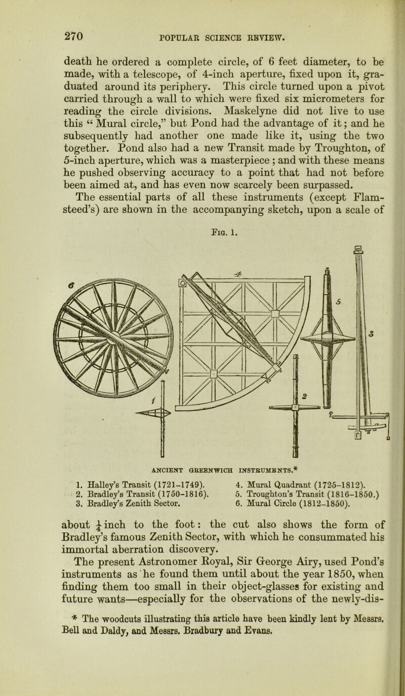 death he ordered a complete circle, of 6 feet diameter, to be made, with a telescope, of 4-inch aperture, fixed upon it, gra- duated around its periphery. This circle turned upon a pivot carried through a wall to which were fixed six micrometers for reading the circle divisions. Maskelyne did not live to use this “ Mural circle,” but Pond had the advantage of it; and he subsequently had another one made like it, using the two together. Pond also had a new Transit made by Troughton, of 5-inch aperture, which was a masterpiece ; and with these means he pushed observing accuracy to a point that had not before been aimed at, and has even now scarcely been surpassed. The essential parts of all these instruments (except Flam- steed’s) are shown in the accompanying sketch, upon a scale of Fig. l. ANCIENT GREENWICH INSTRUMENTS.* 1. Halley’s Transit (1721-1749). 4. Mural Quadrant (1725-1812). 2. Bradley’s Transit (1750-1816). 5. Troughton’s Transit (1816-1850.) 3. Bradley’s Zenith Sector. 6. Mural Circle (1812-1850). about J inch to the foot: the cut also shows the form of Bradley’s famous Zenith Sector, with which he consummated his immortal aberration discovery. The present Astronomer Koyal, Sir George Airy, used Pond’s instruments as he found them until about the year 1850, when finding them too small in their object-glasses for existing and future wants—especially for the observations of the newly-dis- * The woodcuts illustrating this article have been kindly lent by Messrs. Bell and Daldy, and Messrs. Bradbury and Evans.