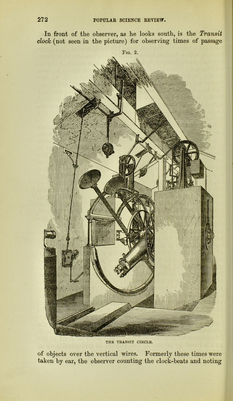 In front of the observer, as he looks south, is the Transit clock (not seen in the picture) for observing times of passage Fig. 2. THE TRANSIT CIRCLE. of objects over the vertical wires. Formerly these times were taken by ear, the observer counting the clock-beats and noting