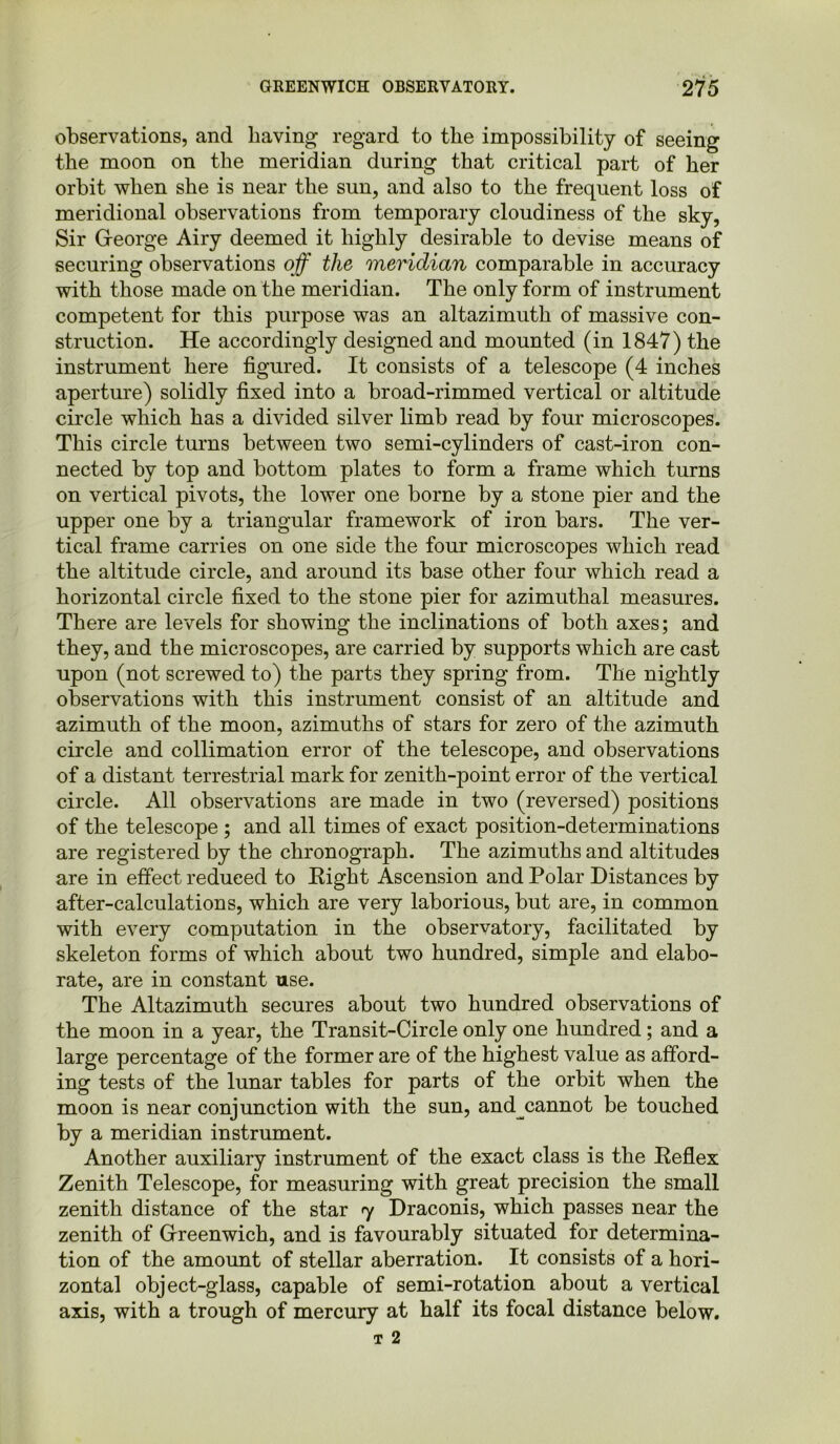 observations, and having regard to the impossibility of seeing the moon on the meridian during that critical part of her orbit when she is near the sun, and also to the frequent loss of meridional observations from temporary cloudiness of the sky, Sir George Airy deemed it highly desirable to devise means of securing observations off the meridian comparable in accuracy with those made on the meridian. The only form of instrument competent for this purpose was an altazimuth of massive con- struction. He accordingly designed and mounted (in 1847) the instrument here figured. It consists of a telescope (4 inches aperture) solidly fixed into a broad-rimmed vertical or altitude circle which has a divided silver limb read by four microscopes. This circle turns between two semi-cylinders of cast-iron con- nected by top and bottom plates to form a frame which turns on vertical pivots, the lower one borne by a stone pier and the upper one by a triangular framework of iron bars. The ver- tical frame carries on one side the four microscopes which read the altitude circle, and around its base other four which read a horizontal circle fixed to the stone pier for azimuthal measures. There are levels for showing the inclinations of both axes; and they, and the microscopes, are carried by supports which are cast upon (not screwed to) the parts they spring from. The nightly observations with this instrument consist of an altitude and azimuth of the moon, azimuths of stars for zero of the azimuth circle and collimation error of the telescope, and observations of a distant terrestrial mark for zenith-point error of the vertical circle. All observations are made in two (reversed) positions of the telescope ; and all times of exact position-determinations are registered by the chronograph. The azimuths and altitudes are in effect reduced to Right Ascension and Polar Distances by after-calculations, which are very laborious, but are, in common with every computation in the observatory, facilitated by skeleton forms of which about two hundred, simple and elabo- rate, are in constant use. The Altazimuth secures about two hundred observations of the moon in a year, the Transit-Circle only one hundred; and a large percentage of the former are of the highest value as afford- ing tests of the lunar tables for parts of the orbit when the moon is near conjunction with the sun, and cannot be touched by a meridian instrument. Another auxiliary instrument of the exact class is the Reflex Zenith Telescope, for measuring with great precision the small zenith distance of the star <y Draconis, which passes near the zenith of Greenwich, and is favourably situated for determina- tion of the amount of stellar aberration. It consists of a hori- zontal object-glass, capable of semi-rotation about a vertical axis, with a trough of mercury at half its focal distance below.