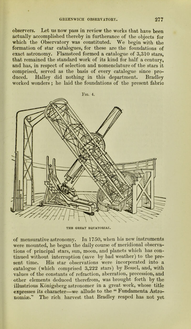 observers. Let us now pass in review the works that have been actually accomplished thereby in furtherance of the objects for which the Observatory was constituted. We begin with the formation of star catalogues, for these are the foundations of exact astronomy. Flamsteed formed a catalogue of 3,310 stars, that remained the standard work of its kind for half a century, and has, in respect of selection and nomenclature of the stars it comprised, served as the basis of every catalogue since pro- duced. Halley did nothing in this department. Bradley worked wonders ; he laid the foundations of the present fabric Fig. 4. of mensurative astronomy. In 1750, when his new instruments were mounted, he began the daily course of meridional observa- tions of principal stars, sun, moon, and planets which has con- tinued without interruption (save by bad weather) to the pre- sent time. His star observations were incorporated into a catalogue (which comprised 3,222 stars) by Bessel, and, with values of the constants of refraction, aberration, precession, and other elements deduced therefrom, was brought forth by the illustrious Konigsberg astronomer in a great work, whose title expresses its character—we allude to the “ Fundamenta Astro- nomise.” The rich harvest that Bradley reaped has not yet