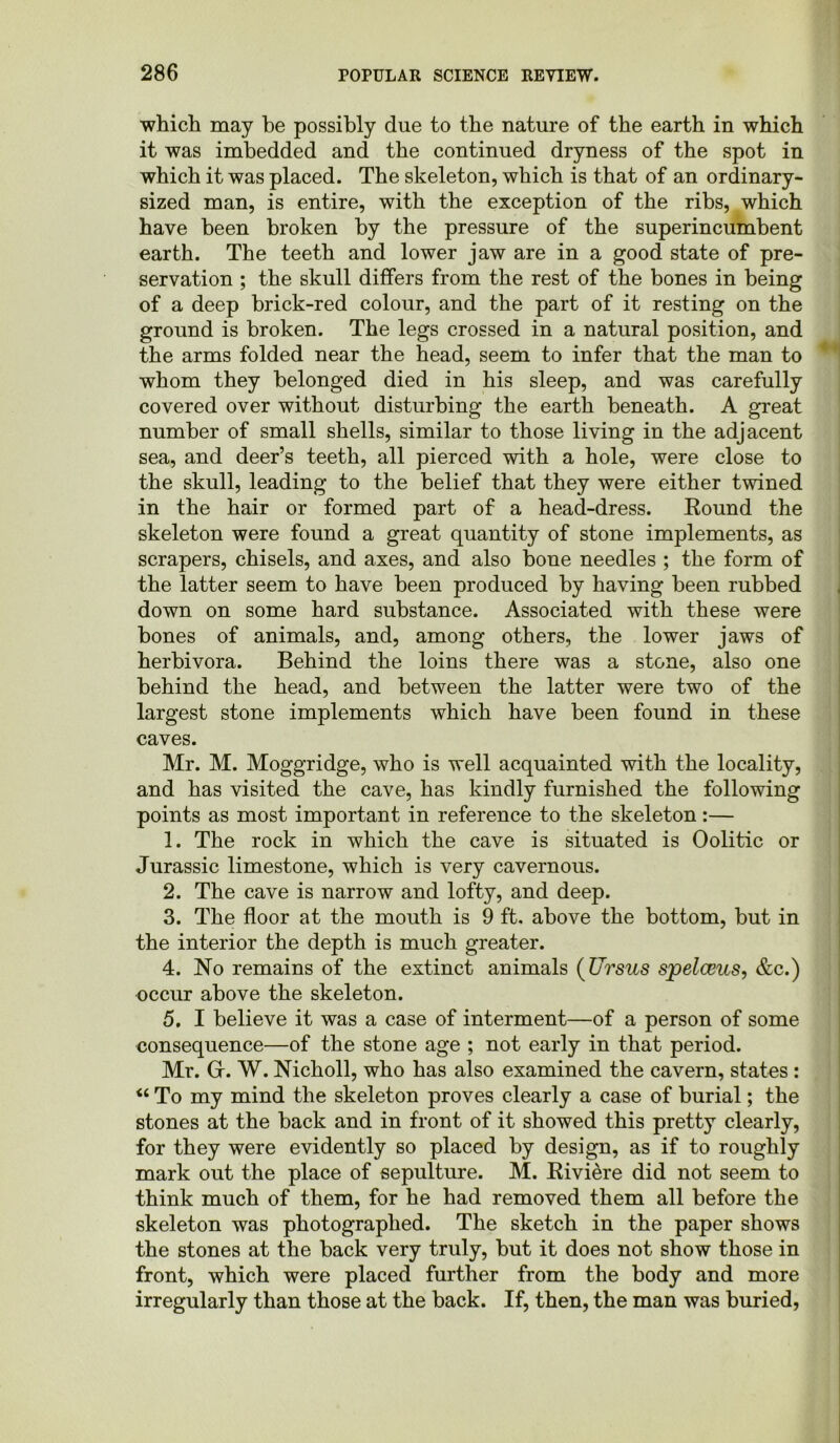 which may be possibly due to the nature of the earth in which it was imbedded and the continued dryness of the spot in which it was placed. The skeleton, which is that of an ordinary- sized man, is entire, with the exception of the ribs, which have been broken by the pressure of the superincumbent earth. The teeth and lower jaw are in a good state of pre- servation ; the skull differs from the rest of the bones in being of a deep brick-red colour, and the part of it resting on the ground is broken. The legs crossed in a natural position, and the arms folded near the head, seem to infer that the man to whom they belonged died in his sleep, and was carefully covered over without disturbing the earth beneath. A great number of small shells, similar to those living in the adjacent sea, and deer’s teeth, all pierced with a hole, were close to the skull, leading to the belief that they were either twined in the hair or formed part of a head-dress. Round the skeleton were found a great quantity of stone implements, as scrapers, chisels, and axes, and also bone needles ; the form of the latter seem to have been produced by having been rubbed down on some hard substance. Associated with these were hones of animals, and, among others, the lower jaws of herbivora. Behind the loins there was a stone, also one behind the head, and between the latter were two of the largest stone implements which have been found in these caves. Mr. M. Moggridge, who is well acquainted with the locality, and has visited the cave, has kindly furnished the following points as most important in reference to the skeleton:— 1. The rock in which the cave is situated is Oolitic or Jurassic limestone, which is very cavernous. 2. The cave is narrow and lofty, and deep. 3. The floor at the mouth is 9 ft. above the bottom, but in the interior the depth is much greater. 4. No remains of the extinct animals (Ursus spelceus, &c.) occur above the skeleton. 5. I believe it was a case of interment—of a person of some consequence—of the stone age ; not early in that period. Mr. Gr. W. Nicholl, who has also examined the cavern, states : “ To my mind the skeleton proves clearly a case of burial; the stones at the hack and in front of it showed this pretty clearly, for they were evidently so placed by design, as if to roughly mark out the place of sepulture. M. Riviere did not seem to think much of them, for he had removed them all before the skeleton was photographed. The sketch in the paper shows the stones at the hack very truly, hut it does not show those in front, which were placed further from the body and more irregularly than those at the back. If, then, the man was buried,