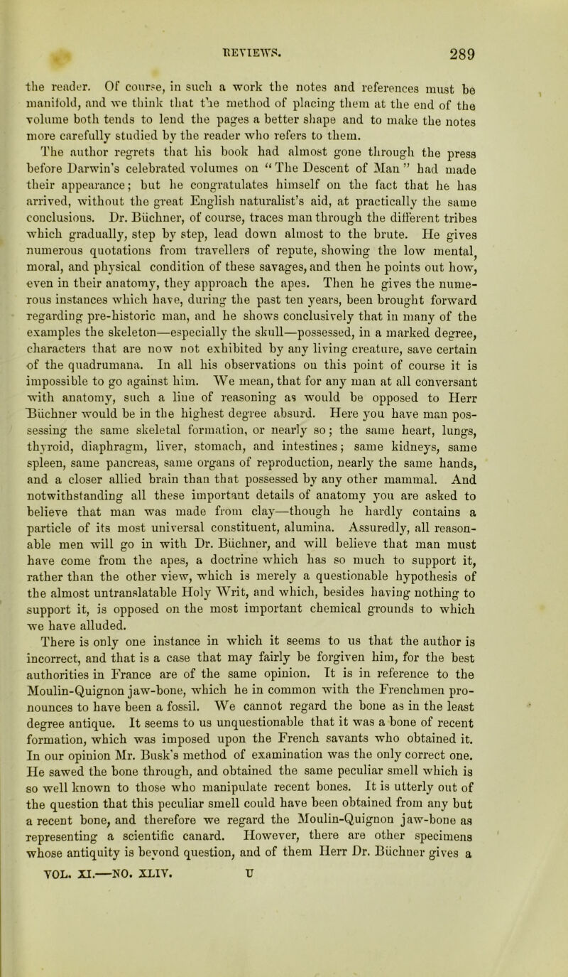 the reader. Of course, in such a work the notes and references must be manifold, and we think that tie method of placing them at the end of the volume both tends to lend the pages a better shape and to make the notes more carefully studied by the reader who refers to them. The author regrets that his book bad almost gone through the press before Darwin’s celebrated volumes on “ The Descent of Man ” had made their appearance; but lie congratulates himself on the fact that he has arrived, without the great English naturalist’s aid, at practically the same conclusions. Dr. Buchner, of course, traces man through the different tribes which gradually, step by step, lead down almost to the brute. He gives numerous quotations from travellers of repute, showing the low mental, moral, and physical condition of these savages, and then he points out how, even in their anatomy, they approach the apes. Then he gives the nume- rous instances which have, during the past ten years, been brought forward regarding pre-historic man, and he shows conclusively that in many of the examples the skeleton—especially the skull—possessed, in a marked degree, characters that are now not exhibited by any living creature, save certain of the quadrumana. In all his observations on this point of course it is impossible to go against him. We mean, that for any man at all conversant with anatomy, such a line of reasoning as would be opposed to Herr ’Biichner would be in the highest degree absurd. Here you have man pos- sessing the same skeletal formation, or nearly so; the same heart, lungs, thyroid, diaphragm, liver, stomach, and intestines; same kidneys, same spleen, same pancreas, same organs of reproduction, nearly the same hands, and a closer allied brain than that possessed by any other mammal. And notwithstanding all these important details of anatomy you are asked to believe that man was made from clay—though he hardly contains a particle of its most universal constituent, alumina. Assuredly, all reason- able men will go in with Dr. Buchner, and will believe that man must have come from the apes, a doctrine which has so much to support it, rather than the other view, which is merely a questionable hypothesis of the almost untranslatable Holy Writ, and which, besides having nothing to support it, is opposed on the most important chemical grounds to which we have alluded. There is only one instance in which it seems to us that the author is incorrect, and that is a case that may fairly be forgiven him, for the best authorities in France are of the same opinion. It is in reference to the Moulin-Quignon jaw-bone, which he in common with the Frenchmen pro- nounces to have been a fossil. We cannot regard the bone as in the least degree antique. It seems to us unquestionable that it was a bone of recent formation, which was imposed upon the French savants who obtained it. In onr opinion Mr. Busk's method of examination was the only correct one. He sawed the bone through, and obtained the same peculiar smell which is so well known to those who manipulate recent bones. It is utterly out of the question that this peculiar smell could have been obtained from any but a recent bone, and therefore we regard the Moulin-Quignon jaw-bone as representing a scientific canard. However, there are other specimens whose antiquity is beyond question, and of them Herr Dr. Biichuer gives a YOL. XI.—NO. XLIY. U