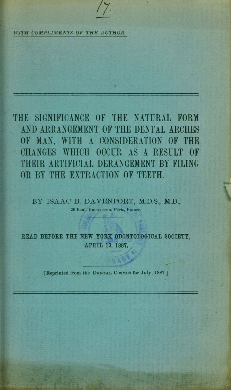 \ WITH COMPLIMENTS OF THE AUTHOR. THE SIGNIFICANCE OF THE NATURAL FORM AND ARRANGEMENT OF THE DENTAL ARCHES OF MAN, WITH A CONSIDERATION OF THE CHANGES WHICH OCCUR AS A RESULT OF THEIR ARTIFICIAL DERANGEMENT BY FILING OR BY THE EXTRACTION OF TEETH. BY ISAAC B. DAVENPORT, M.D.S., M.D., 39 Boul. Haussmann, Paris, France. READ BEFORE THE NEW YORK ODONTOLOGIOAL SOCIETY, APRIL 12, 1887. [Reprinted from the Dental Cosmos for July, 1887.]