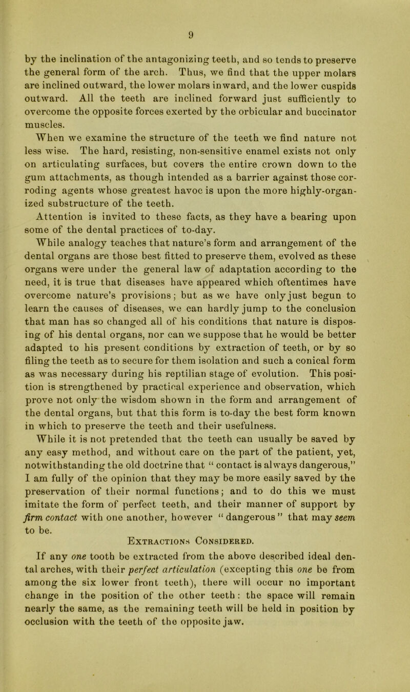 by the inclination of the antagonizing teeth, and so tends to preserve the general form of the arch. Thus, we find that the upper molars are inclined outward, the lower molars inward, and the lower cuspids outward. All the teeth are inclined forward just sufficiently to overcome the opposite forces exerted by the orbicular and buccinator muscles. When we examine the structure of the teeth we find nature not less wise. The hard, resisting, non-sensitive enamel exists not only on articulating surfaces, but covers the entire crown down to the gum attachments, as though intended as a barrier against those cor- roding agents whose greatest havoc is upon the more highly-organ- ized substructure of the teeth. Attention is invited to these facts, as they have a bearing upon some of the dental practices of to-day. While analogy teaches that nature’s form and arrangement of the dental organs are those best fitted to preserve them, evolved as these organs were under the general law of adaptation according to the need, it is true that diseases have appeared which oftentimes have overcome nature’s provisions; but as we have only just begun to learn the causes of diseases, we can hardly jump to the conclusion that man has so changed all of his conditions that nature is dispos- ing of his dental organs, nor can we suppose that he would be better adapted to his present conditions by extraction of teeth, or by so filing the teeth as to secure for them isolation and such a conical form as was necessary during his reptilian stage of evolution. This posi- tion is strengthened by practical experience and observation, which prove not only the wisdom shown in the form and arrangement of the dental organs, but that this form is to-day the best form known in which to preserve the teeth and their usefulness. While it is not pretended that the teeth can usually be saved by any easy method, and without care on the part of the patient, yet, notwithstanding the old doctrine that “ contact is always dangerous,” I am fully of the opinion that they may be more easily saved by the preservation of their normal functions; and to do this we must imitate the form of perfect teeth, and their manner of support by firm contact with one another, however “dangerous” that ma y seem to be. Extractions Considered. If any one tooth be extracted from the above described ideal den- tal arches, with their perfect articulation (excepting this one be from among the six lower front teeth), there will occur no important change in the position of the other teeth : the space will remain nearly the same, as the remaining teeth will be held in position by occlusion with the teeth of the opposite jaw.