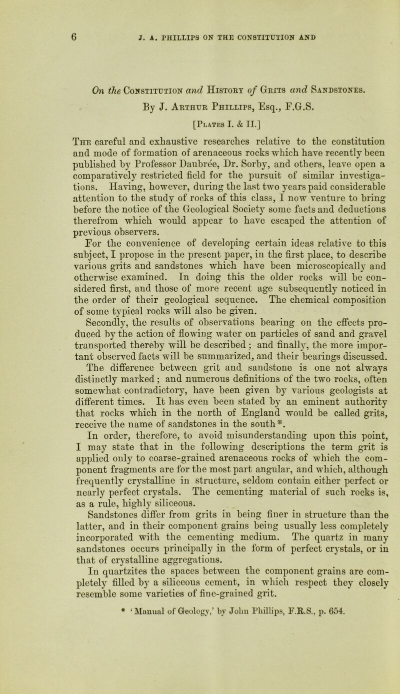 On the Constitution and History of Grits and Sandstones. By J. Arthur Phillips, Esq., F.G.S. [Plates I. & II.] The careful and exhaustive researches relative to the constitution and mode of formation of arenaceous rocks which have recently been published by Professor Daubree, Dr. Sorby, and others, leave open a comparatively restricted field for the pursuit of similar investiga- tions. Having, however, during the last two years paid considerable attention to the study of rocks of this class, I now venture to bring before the notice of the Geological Society some facts and deductions therefrom which would appear to have escaped the attention of previous observers. For the convenience of developing certain ideas relative to this subject, I propose in the present paper, in the first place, to describe various grits and sandstones which have been microscopically and otherwise examined. In doing this the older rocks will be con- sidered first, and those of more recent age subsequently noticed in the order of their geological sequence. The chemical composition of some typical rocks will also be given. Secondly, the results of observations bearing on the efiPects pro- duced by the action of flowing water on particles of sand and gravel transported thereby will be described ; and finallj', the more impor- tant observed facts will be summarized, and their bearings discussed. The difierence between grit and sandstone is one not always distinctly marked ; and numerous definitions of the two rocks, often somewhat contradictory, have been given by various geologists at different times. It has even been stated by an eminent authority that rocks which in the north of England would be called grits, receive the name of sandstones in the south*. In order, therefore, to avoid misunderstanding upon this point, I may state that in the following descriptions the term grit is applied only to coarse-grained arenaceous rocks of which the com- ponent fragments are for the most part angular, and which, although frequently crystalline in structure, seldom contain either perfect or nearly perfect crystals. The cementing material of such rocks is, as a rule, highly siliceous. Sandstones differ from grits in being finer in structure than the latter, and in their component grains being usually less completely incorporated with the cementing medium. The quartz in many sandstones occurs principally in the form of perfect crystals, or in that of crystalline aggregations. In quartzites the spaces between the component grains are com- pletely filled by a siliceous cement, in wliich respect they closely resemble some varieties of fine-grained grit. * ‘Mauual of Geology,’ by John Phillips, F.R.S., p. 654.