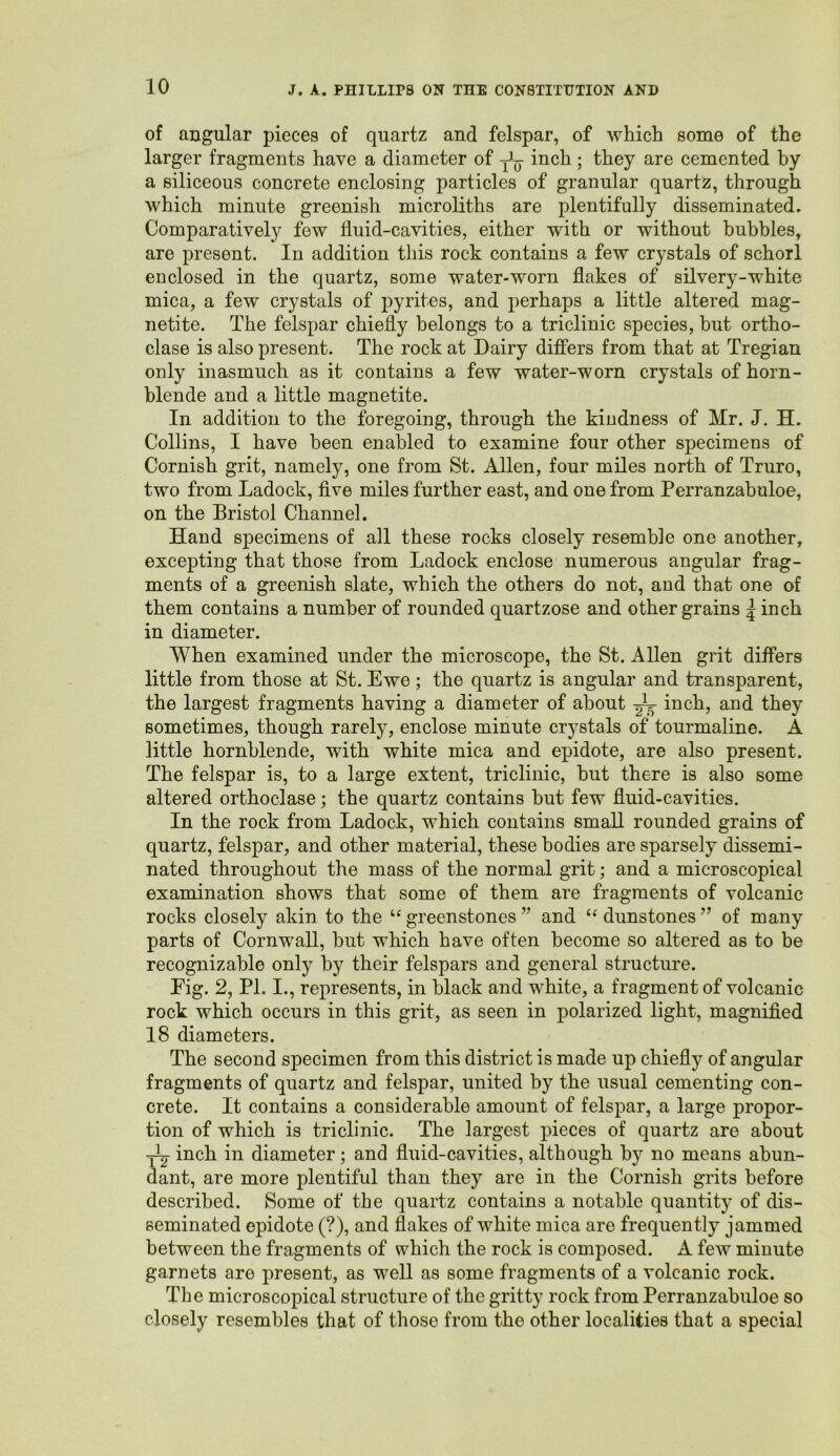 of angular pieces of quartz and felspar, of which some of the larger fragments have a diameter of inch; they are cemented by a siliceous concrete enclosing particles of granular quartz, through which minute greenish microliths are plentifully disseminated. Comparatively few fluid-cavities, either with or without bubbles, are present. In addition this rock contains a few crystals of schorl enclosed in the quartz, some water-worn flakes of silvery-white mica, a few crystals of pyrites, and perhaps a little altered mag- netite. The felspar chiefly belongs to a triclinic species, but ortho- clase is also present. The rock at Dairy differs from that at Tregian only inasmuch as it contains a few water-worn crystals of horn- blende and a little magnetite. In addition to the foregoing, through the kindness of Mr. J. H. Collins, I have been enabled to examine four other specimens of Cornish grit, namely, one from St. Allen, four miles north of Truro, two from Ladock, five miles further east, and one from Perranzabuloe, on the Bristol Channel. Hand specimens of all these rocks closely resemble one another, excepting that those from Ladock enclose numerous angular frag- ments of a greenish slate, which the others do not, and that one of them contains a number of rounded quartzose and other grains | inch in diameter. When examined under the microscope, the St. Allen grit differs little from those at St. Ewe; the quartz is angular and transparent, the largest fragments having a diameter of about inch, and they sometimes, though rarely, enclose minute crystals of tourmaline. A little hornblende, with white mica and epidote, are also present. The felspar is, to a large extent, triclinic, but there is also some altered orthoclase; the quartz contains but few fluid-cavities. In the rock from Ladock, which contains small rounded grains of quartz, felspar, and other material, these bodies are sparsely dissemi- nated throughout the mass of the normal grit; and a microscopical examination shows that some of them are fragments of volcanic rocks closely akin to the “ greenstones ” and “ dunstones ” of many parts of Cornwall, but which have often become so altered as to be recognizable only by their felspars and general structure. Eig. 2, PI. I., represents, in black and white, a fragment of volcanic rock which occurs in this grit, as seen in polarized light, magnified 18 diameters. The second specimen from this district is made up chiefly of angular fragments of quartz and felspar, united by the usual cementing con- crete. It contains a considerable amount of felspar, a large propor- tion of which is triclinic. The largest pieces of quartz are about inch in diameter; and fluid-cavities, although by no means abun- dant, are more plentiful than they are in the Cornish grits before described. Some of the quartz contains a notable quantity of dis- seminated epidote (?), and flakes of white mica are frequently jammed between the fragments of which the rock is composed. A few minute garnets are present, as well as some fragments of a volcanic rock. The microscopical structure of the gritty rock from Perranzabuloe so closely resembles that of those from the other localities that a special