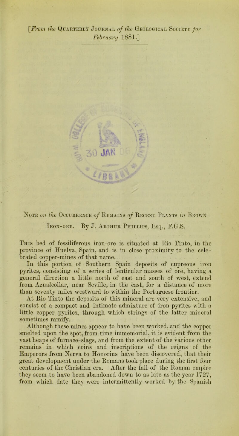[From the Quarterly Journal of the Geological Society for February 1881.] Bote on the Occurrence of Remains of Recent Plants in Brown Iron-ore. By J. Arthur Phillips, Esq., E.G.S. This bed of fossiliferons iron-ore is situated at llio Tinto, in the province of Huelva, Spain, and is in close proximity to the cele- brated copper-mines of that name. In this portion of Southern Spain deposits of cupreous iron pyrites, consisting of a series of lenticular masses of ore, having a general direction a little north of east and south of west, extend from Aznalcollar, near Seville, in the east, for a distance of more than seventy miles westward to within the Portuguese frontier. At Bio Tinto the deposits of this mineral are very extensive, and consist of a compact and intimate admixture of iron pyrites with a little copper pyrites, through which strings of the latter mineral sometimes ramify. Although these mines appear to have been worked, and the copper smelted upon the spot, from time immemorial, it is evident from the vast heaps of furnace-slags, and from the extent of the various other remains in which coins and inscriptions of the reigns of the Emperors from Nerva to Honorius have been discovered, that their great development under the Bomans took place during the first four centuries of the Christian era. After the fall of the Boman empire they seem to have been abandoned down to as late as the year 1727, from which date they were intermittently worked by the Spanish