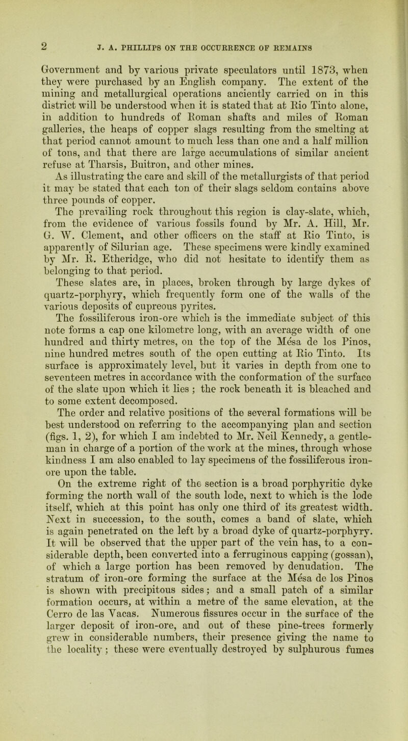 Government and by various private speculators until 1873, when they were purchased by an English company. The extent of the mining and metallurgical operations anciently carried on in this district will be understood when it is stated that at Rio Tinto alone, in addition to hundreds of lloman shafts and miles of Roman galleries, the heaps of copper slags resulting from tho smelting at that period cannot amount to much less than one and a half million of tons, and that there are large accumulations of similar ancient refuse at Tharsis, Buitron, and other mines. As illustrating the care and skill of the metallurgists of that period it may be stated that each ton of their slags seldom contains above three pounds of copper. The prevailing rock throughout this region is clay-slate, which, from the evidence of various fossils found by Mr. A. Hill, Mr. G. W. Clement, and other officers on the staff at Rio Tinto, is apparently of Silurian age. These specimens were kindly examined by Mr. R. Etheridge, who did not hesitate to identify them as belonging to that period. These slates are, in places, broken through by large dykes of quartz-porphyry, which frequently form one of the walls of the various deposits of cupreous pyrites. The fossiliferous iron-ore which is the immediate subject of this note forms a cap one kilometre long, with an average width of one hundred and thirty metres, on the top of the Mesa de los Pinos, nine hundred metres south of the open cutting at Rio Tinto. Its surface is approximately level, but it varies in depth from one to seventeen metres in accordance with the conformation of the surface of the slate upon which it lies ; the rock beneath it is bleached and to some extent decomposed. The order and relative positions of the several formations will be best understood on referring to the accompanying plan and section (figs. 1, 2), for which I am indebted to Mr. Neil Kennedy, a gentle- man in charge of a portion of the work at the mines, through whose kindness I am also enabled to lay specimens of the fossiliferous iron- ore upon the table. On the extreme right of the section is a broad porphyritic dyke forming the north wall of the south lode, next to which is the lode itself, which at this point has only one third of its greatest width. Next in succession, to the south, comes a band of slate, which is again penetrated on the left by a broad dyke of quartz-porphyry. It will be observed that the upper part of the vein has, to a con- siderable depth, been converted into a ferruginous capping (gossan), of which a large portion has been removed by denudation. The stratum of iron-ore forming the surface at the Mesa de los Pinos is shown with precipitous sides; and a small patch of a similar formation occurs, at within a metre of the same elevation, at the Cerro de las Yacas. Numerous fissures occur in the surface of the larger deposit of iron-ore, and out of these pine-trees formerly grew in considerable numbers, their presence giving the name to the locality ; theso were eventually destroyed by sulphurous fumes