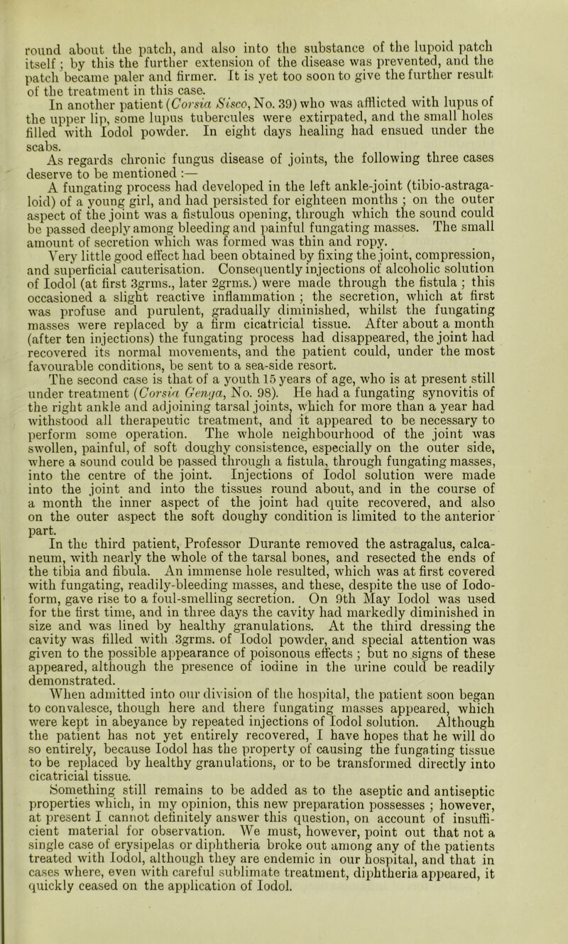 round about the patch, and also_ into the substance of the lupoid patch itself ; by this the further extension of the disease was prevented, and the patch became paler and firmer. It is yet too soon to give the further result of the treatment in this case. In another patient {Corsia Sisco, No. 39) who was afflicted with lupus of the upper lip, some lupus tubercules were extirpated, and the small holes filled with lodol powder. In eight days healing had ensued under the scabs. As regards chronic fungus disease of joints, the following three cases deserve to be mentioned :— A fungating process had developed in the left ankle-joint (tibio-astraga- loid) of a young girl, and had persisted for eighteen months ; on the outer aspect of the joint was a fistulous opening, through which the sound could be passed deeply among bleeding and painful fungating masses. The small amount of secretion which was formed was thin and ropy. _ Very little good effect had been obtained by fixing the joint, compression, and superficial cauterisation. Consequently injections of alcoholic solution of lodol (at first 3grms., later 2grms.) were made through the fistula ; this occasioned a slight reactive inflammation ; the secretion, which at first was profuse and purulent, gradually diminished, whilst the fungating masses were replaced by a firm cicatricial tissue. After about a month (after ten injections) the fungating process had disappeared, the joint had recovered its normal movements, and the patient could, under the most favourable conditions, be sent to a sea-side resort. The second case is that of a youth 15 years of age, who is at present still under treatment {Corsia Genga, No. 98). He had a fungating synovitis of the right ankle and adjoining tarsal joints, which for more than a year had withstood all therapeutic treatment, and it appeared to be necessary to perform some operation. The whole neighbourhood of the joint was swollen, painful, of soft doughy consistence, especially on the outer side, where a sound could be passed through a fistula, through fungating masses, into the centre of the joint. Injections of lodol solution were made into the joint and into the tissues round about, and in the course of a month the inner aspect of the joint had quite recovered, and also on the outer aspect the soft doughy condition is limited to the anterior part. In the third patient. Professor Durante removed the astragalus, calca- neum, with nearly the whole of the tarsal bones, and resected the ends of the tibia and fibula. An immense hole resulted, which was at first covered with fungating, readily-bleeding masses, and these, despite the use of Iodo- form, gave rise to a foul-smelling secretion. On 9th May lodol was used for the first time, and in three days the cavity had markedly diminished in size and was lined by healthy granulations. At the third dressing the cavity was filled with 3grms. of lodol powder, and special attention was given to the possible appearance of poisonous effects ; but no signs of these appeared, although the presence of iodine in the urine could be readily demonstrated. When admitted into our division of the hospital, the patient soon began to convalesce, though here and there fungating masses appeared, which were kept in abeyance by repeated injections of lodol solution. Although the patient has not yet entirely recovered, I have hopes that he will do so entirely, because lodol has the property of causing the fungating tissue to be replaced by healthy granulations, or to be transformed directly into cicatricial tissue. Something still remains to be added as to the aseptic and antiseptic properties which, in my opinion, this new preparation possesses ; however, at present I cannot definitely answer this question, on account of insuffi- cient material for observation. We must, however, point out that not a single case of erysipelas or diphtheria broke out among any of the i)atients treated with lodol, although they are endemic in our hospital, and that in cases where, even with careful sublimate treatment, diphtheria appeared, it quickly ceased on the application of lodol.