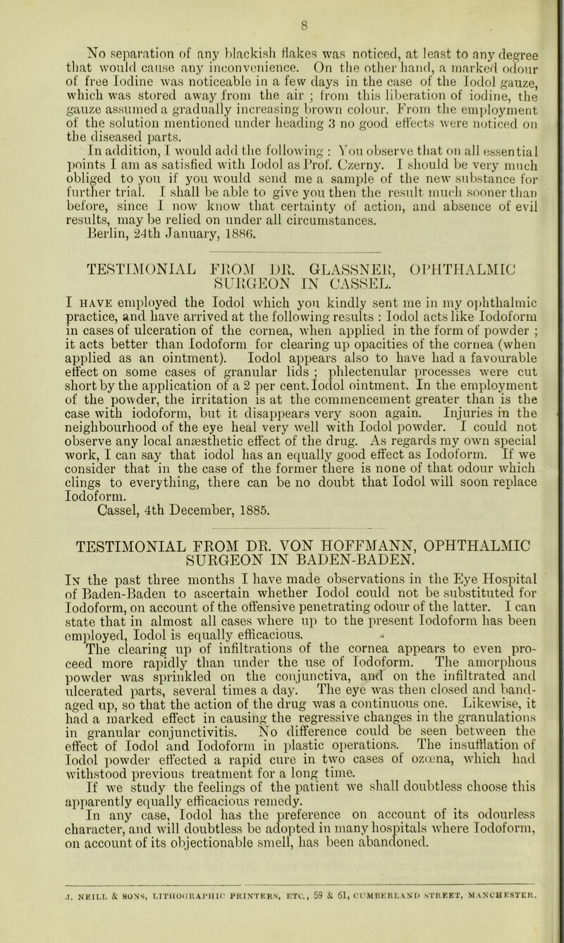 No separation of any l^lackish flakes was noticed, at least to any degree tliat would cause any inconvenience. On the otlier hand, a marked odour of free Iodine was noticeable in a few days in the case of the lodol gauze, which was stored away i'rom the air; from this liberation of iodine, the gauze assumed a gradually increasing brown colour. From the employment of the solution mentioned under heading 3 no good effects were mjticed on the diseased parts. In addition, I would add the following : You observe that on all (essential points I am as satisfied with lodol as Prof. Czerny. I should be very much obliged to you if you would send me a sample of the new substance for further trial. I shall be able to give you then the result much sooner than before, since I now know that certainty of action, and absence of evil results, may be relied on under all circumstances. Berlin, 24th January, 188H. TESTIMONIAL YROM DB. GLA8SNEP, OPHTHALMIC SUBCEON IN CASSEL. I HAVE employed the lodol which you kindly sent me in my o])hthalmic practice, and have arrived at the following results : lodol acts like Iodoform in cases of ulceration of the cornea, when applied in the form of powder ; it acts better than Iodoform for clearing up opacities of the cornea (when applied as an ointment). lodol appears also to have had a favourable effect on some cases of granular lids ; phlectenular processes were cut short by the application of a 2 per cent. lodol ointment. In the employment of the powder, the irritation is at the commencement greater than is the case with iodoform, but it disappears very soon again. Injuries in the neighbourhood of the eye heal very well with lodol powder. I could not observe any local antesthetic effect of the drug. As regards my own special work, I can say that iodol has an equally good effect as Iodoform. If we consider that in the case of the former there is none of that odour which clings to everything, there can be no doubt that lodol will soon replace Iodoform. Cassel, 4th December, 1885. TESTIMONIAL FROM DB. VON HOFFMANN, OPHTHALMIC SURGEON IN BADEN-BADEN. In the past three months I have made observations in the Eye Hospital of Baden-Baden to ascertain whether lodol could not be substituted for Iodoform, on account of the offensive penetrating odour of the latter. I can state that in almost all cases where up to the present Iodoform has been employed, lodol is equally efficacious. The clearing up of infiltrations of the cornea appears to even pro- ceed more rapidly than under the use of Iodoform. The amorphous powder was sprinkled on the conjunctiva, and on the infiltrated and ulcerated parts, several times a day. The eye was then closed and band- aged up, so that the action of the drug was a continuous one. Likewise, it had a marked effect in causing the regressive changes in the granulations in granular conjunctivitis. No difference could be seen between the effect of lodol and Iodoform in plastic operations. The insuffiation of lodol powder effected a rapid cure in two cases of ozeena, which had withstood previous treatment for a long time. If we study the feelings of the patient we shall doubtless choose this apparently equally efficacious remedy. In any case, lodol has the preference on account of its odourless character, and will doubtless be adopted in many hospitals where Iodoform, on account of its objectionable smell, has been abandoned. J. NEIT.T. & 80NS, LITIlOUr.AlMIIf’ PRINTERS, ETC'., 59 & 61, ('rMRERLAND STREET, MANCHESTER.