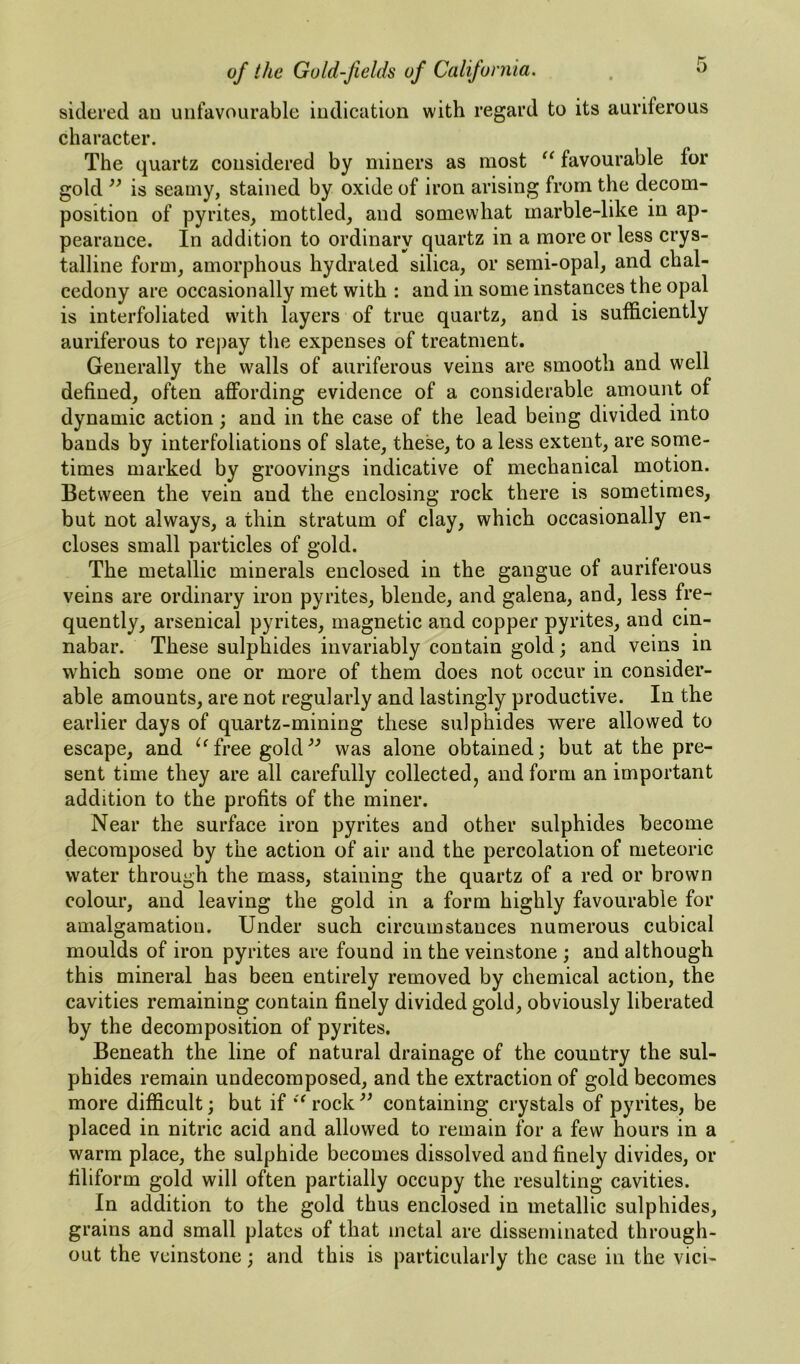 sidered au unfavourable indication with regard to its auriferous character. The quartz considered by miners as most favourable for gold ” is seamy, stained by oxide of iron arising from the decom- position of pyrites, mottled, and somewhat marble-like in ap- pearance. In addition to ordinary quartz in a more or less crys- talline form, amorphous hydrated silica, or semi-opal, and chal- cedony are occasionally met with : and in some instances the opal is interfoliated with layers of true quartz, and is sufficiently auriferous to repay the expenses of treatment. Generally the walls of auriferous veins are smooth and well defined, often affording evidence of a considerable amount of dynamic action; and in the case of the lead being divided into bands by interfoliations of slate, these, to a less extent, are some- times marked by groovings indicative of mechanical motion. Between the vein and the enclosing rock there is sometimes, but not always, a thin stratum of clay, which occasionally en- closes small particles of gold. The metallic minerals enclosed in the gangue of auriferous veins are ordinary iron pyrites, blende, and galena, and, less fre- quently, arsenical pyrites, magnetic and copper pyrites, and cin- nabar. These sulphides invariably contain gold; and veins in which some one or more of them does not occur in consider- able amounts, are not regularly and lastingly productive. In the earlier days of quartz-mining these sulphides were allowed to escape, and free goldwas alone obtained; but at the pre- sent time they are all carefully collected, and form an important addition to the profits of the miner. Near the surface iron pyrites and other sulphides become decomposed by the action of air and the percolation of meteoric water through the mass, staining the quartz of a red or brown colour, and leaving the gold in a form highly favourable for amalgamation. Under such circumstances numerous cubical moulds of iron pyrites are found in the veinstone ; and although this mineral has been entirely removed by chemical action, the cavities remaining contain finely divided gold, obviously liberated by the decomposition of pyrites. Beneath the line of natural drainage of the country the sul- phides remain undecomposed, and the extraction of gold becomes more difficult; but if *^rock^^ containing crystals of pyrites, be placed in nitric acid and allowed to remain for a few hours in a warm place, the sulphide becomes dissolved and finely divides, or filiform gold will often partially occupy the resulting cavities. In addition to the gold thus enclosed in metallic sulphides, grains and small plates of that metal are disseminated through- out the veinstone; and this is particularly the case in the vici-