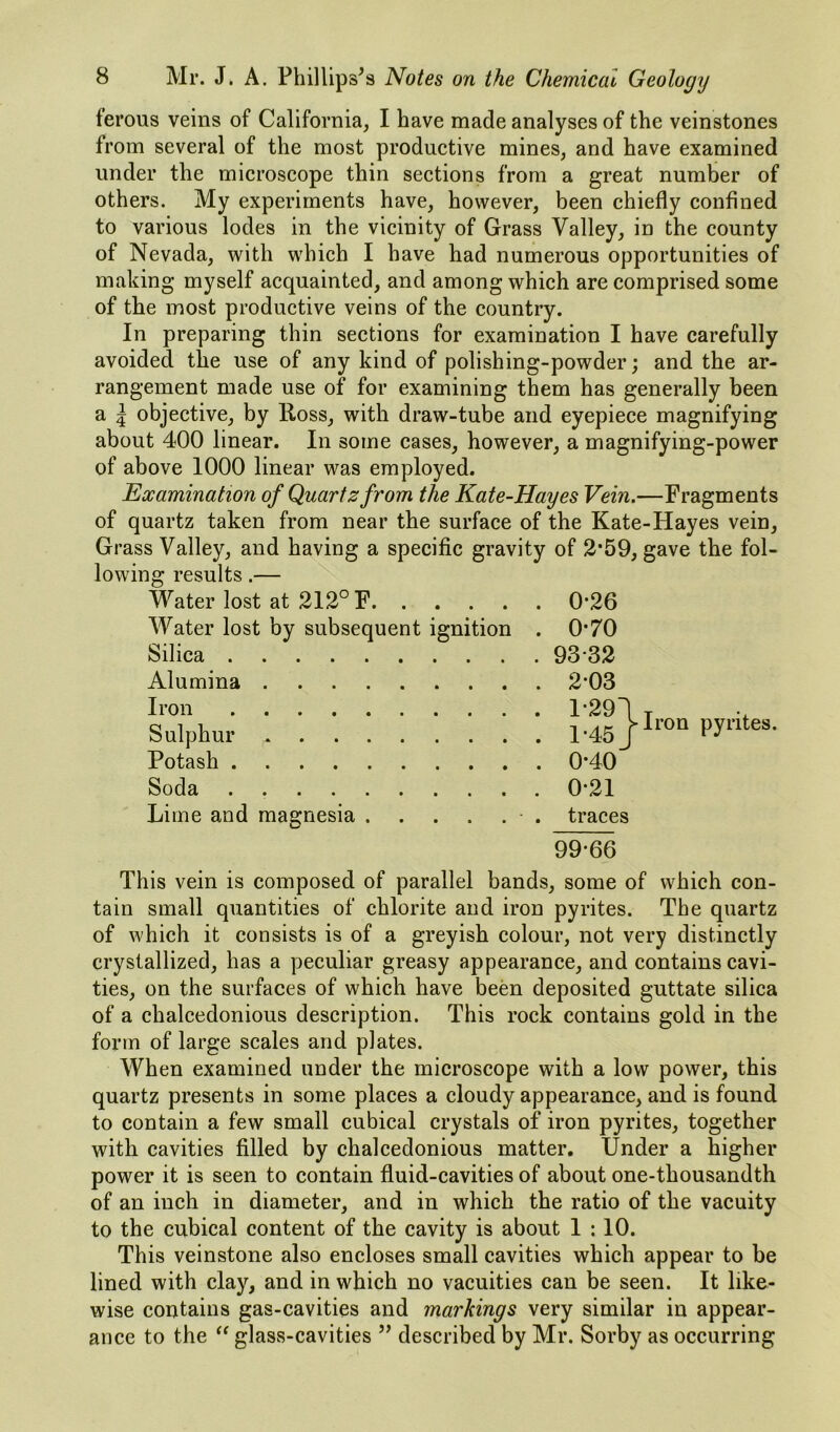 ferous veins of California, I have made analyses of the veinstones from several of the most productive mines, and have examined under the microscope thin sections from a great number of others. My experiments have, however, been chiefly confined to various lodes in the vicinity of Grass Valley, in the county of Nevada, with which I have had numerous opportunities of making myself acquainted, and among which are comprised some of the most productive veins of the country. In preparing thin sections for examination I have carefully avoided the use of any kind of polishing-powder; and the ar- rangement made use of for examining them has generally been a 5 objective, by Ross, with draw-tube and eyepiece magnifying about 400 linear. In some cases, however, a magnifying-power of above 1000 linear was employed. Examination of Quartz from the Kate-Hayes Vein.—Fragments of quartz taken from near the surface of the Kate-Hayes vein. Grass Valley, and having a specific gravity of 2*59, gave the fol- lowing results.— Water lost at 212° F . 0*26 Water lost by subsequent ignition . 0*70 Silica . 93*32 Alumina . 2*03 Iron . 1*291 Sulphur . 1*45J Potash . 0*40 Soda . 0*21 Lime and magnesia ■ . traces Iron pyrites. 99*66 This vein is composed of parallel bands, some of which con- tain small quantities of chlorite and iron pyrites. The quartz of which it consists is of a greyish colour, not very distinctly crystallized, has a peculiar greasy appearance, and contains cavi- ties, on the surfaces of which have been deposited guttate silica of a chalcedonious description. This rock contains gold in the form of large scales and plates. When examined under the microscope with a low power, this quartz presents in some places a cloudy appearance, and is found to contain a few small cubical crystals of iron pyrites, together with cavities filled by chalcedonious matter. Under a higher power it is seen to contain fluid-cavities of about one-thousandth of an inch in diameter, and in which the ratio of the vacuity to the cubical content of the cavity is about 1 :10. This veinstone also encloses small cavities which appear to be lined with clay, and in which no vacuities can be seen. It like- wise contains gas-cavities and markings very similar in appear- ance to the glass-cavities ’’ described by Mr. Sorby as occurring