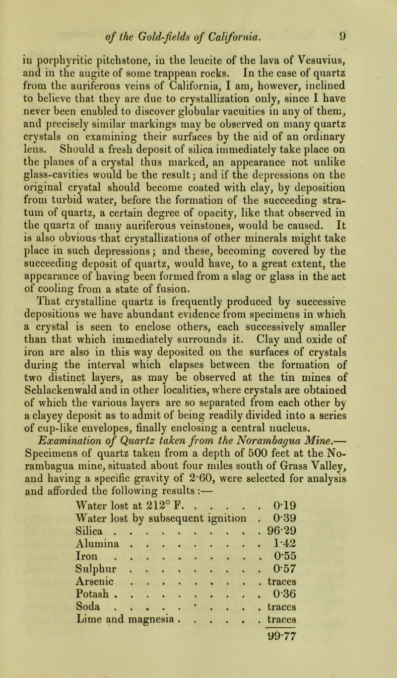 iu porpbyritic pitchstone, in the leucite of the lava of Vesuvius, and in the augite of some trappean rocks. In the case of quartz from the auriferous veins of California, I am, however, inclined to believe that they are due to crystallization only, since I have never been enabled to discover globular vacuities in any of them, and precisely similar markings may be observed on many quartz crystals on examining their surfaces by the aid of an ordinary lens. Should a fresh deposit of silica immediately take place on the planes of a crystal thus marked, an appearance not unlike glass-cavities would be the result; and if the depressions on the original crystal should become coated with clay, by deposition from turbid water, before the formation of the succeeding stra- tum of quartz, a certain degree of opacity, like that observed in the quartz of many auriferous veinstones, would be caused. It is also obvious'that crystallizations of other minerals might take place in such depressions; and these, becoming covered by the succeeding deposit of quartz, would have, to a great extent, the appearance of having been formed from a slag or glass in the act of cooling from a state of fusion. That crystalline quartz is frequently produced by successive depositions we have abundant evidence from specimens in which a crystal is seen to enclose others, each successively smaller than that which immediately surrounds it. Clay and oxide of iron are also in this way deposited on the surfaces of crystals during the interval which elapses between the formation of two distinct layers, as may be observed at the tin mines of Schlackenwald and in other localities, where crystals are obtained of which the various layers are so separated from each other by a clayey deposit as to admit of being readily divided into a series of cup-like envelopes, finally enclosing a central nucleus. Examination of Quartz taken from the Noramhagua Mine.— Specimens of quartz taken from a depth of 500 feet at the No- rambagua mine, situated about four miles south of Grass Valley, and having a specific gravity of 2’60, were selected for analysis and afforded the following results :— Water lost at 212° F . 0-19 Water lost by subsequent ignition . 0-39 Silica . 96-29 Alumina . 1-42 Iron . 0-55 Sulphur . 0-57 Arsenic . traces Potash . 0-36 Soda * . . . . traces Lime and magnesia . traces 99-77