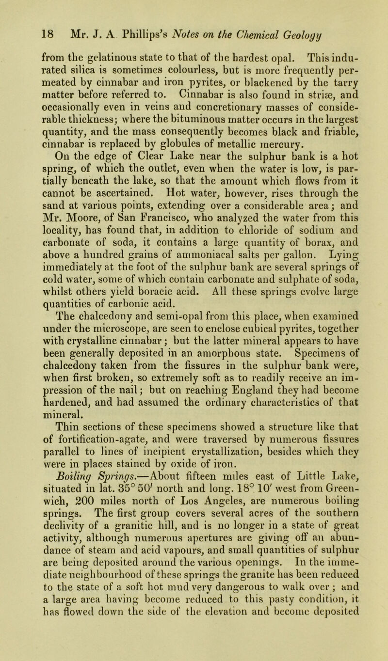 from the gelatinous state to that of the hardest opal. This indu- rated silica is sometimes colourless, but is more frequently per- meated by cinnabar and iron pyrites, or blackened by the tarry matter before referred to. Cinnabar is also found in striae, and occasionally even in veins and concretionary masses of conside- rable thickness; where the bituminous matter occurs in the largest quantity, and the mass consequently becomes black and friable, cinnabar is replaced by globules of metallic mercury. On the edge of Clear Lake near the sulphur bank is a hot spring, of which the outlet, even when the water is low, is par- tially beneath the lake, so that the amount which flows from it cannot be ascertained. Hot water, however, rises through the sand at various points, extending over a considerable area; and Mr. Moore, of San Francisco, who analyzed the water from this locality, has found that, in addition to chloride of sodium and carbonate of soda, it contains a large quantity of borax, and above a hundred grains of ammoniacal salts per gallon. Lying immediately at the foot of the sulphur bank are several springs of cold water, some of which contain carbonate and sulphate of soda, whilst others yield boracic acid. All these springs evolve large quantities of carbonic acid. The chalcedony and semi-opal from this place, when examined under the microscope, are seen to enclose cubical pyrites, together with crystalline cinnabar; but the latter mineral appears to have been generally deposited in an amorphous state. Specimens of chalcedony taken from the fissures in the sulphur bank were, when first broken, so extremely soft as to readily receive an im- pression of the nail; but on reaching England they had become hardened, and had assumed the ordinary characteristics of that mineral. Thin sections of these specimens showed a structure like that of fortification-agate, and were traversed by numerous fissures parallel to lines of incipient crystallization, besides which they were in places stained by oxide of iron. Bolling Springs.—About fifteen miles east of Little Lake, situated in lat. 35° 50' north and long. 18° 10' west from Green- wich, 200 miles north of Los Angeles, are numerous boiling springs. The first group covers several acres of the southern declivity of a granitic hill, and is no longer in a state of great activity, although numerous apertures are giving off an abun- dance of steam and acid vapours, and small quantities of sulphur are being deposited around the various openings. In the imme- diate neighbourhood of these springs the granite has been reduced to the state of a soft hot mud very dangerous to walk over; and a large area having become reduced to this pasty condition, it has flowed down the side of the elevation and become deposited