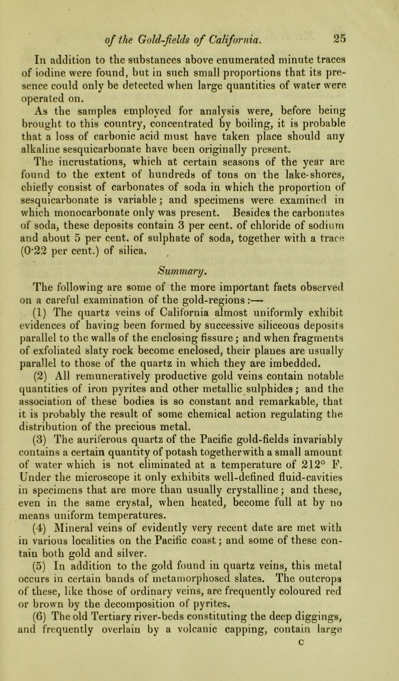 In addition to the substances above enumerated minute traces of iodine were found, but in such small proportions that its pre- sence could only be detected when large quantities of water were operated on. As the samples employed for analysis were, before being brought to this country, concentrated by boiling, it is probable that a loss of carbonic acid must have taken place should any alkaline sesquicarbonate have been originally present. The incrustations, which at certain seasons of the year are found to the extent of hundreds of tons on the lake-shores, chiefly consist of carbonates of soda in which the proportion of sesquicarbonate is variable; and specimens were examined in which monocarbonate only was present. Besides the carbonates of soda, these deposits contain 3 per cent, of chloride of sodium and about 5 per cent, of sulphate of soda, together with a trace (0’22 per cent.) of silica. Summary, The following are some of the more important facts observed on a careful examination of the gold-regions :— (1) The quartz veins of California almost uniformly exhibit evidences of having been formed by successive siliceous deposits parallel to the walls of the enclosing fissure; and when fragments of exfoliated slaty rock become enclosed, their planes are usually parallel to those of the quartz in which they are imbedded. (2) All remuneratively productive gold veins contain notable quantities of iron pyrites and other metallic sulphides; and the association of these bodies is so constant and remarkable, that it is probably the result of some chemical action regulating the distribution of the precious metal. (3) The auriferous quartz of the Pacific gold-fields invariably contains a certain quantity of potash together with a small amount of water which is not eliminated at a temperature of 212° F. Under the microscope it only exhibits well-defined fluid-cavities in specimens that are more than usually crystalline; and these, even in the same crystal, when heated, become full at by no means uniform temperatures. (4) Mineral veins of evidently very recent date are met with in various localities on the Pacific coast; and some of these con- tain both gold and silver. (5) In addition to the gold found in quartz veins, this metal occurs in certain bands of metamorphosed slates. The outcrops of these, like those of ordinary veins, are frequently coloured red or brown by the decomposition of pyrites. (6) The old Tertiary river-beds constituting the deep diggings, and frequently overlain by a volcanic capping, contain large c