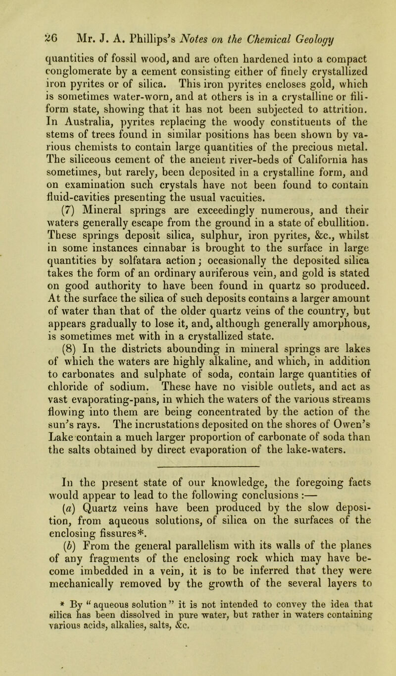 quantities of fossil wood, and are often hardened into a compact conglomerate by a cement consisting either of finely crystallized iron pyrites or of silica. This iron pyrites encloses gold, which is sometimes water-worn, and at others is in a crystalline or fili- form state, showing that it has not been subjected to attrition. In Australia, pyrites replacing the woody constituents of the stems of trees found in similar positions has been shown by va- rious chemists to contain large quantities of the precious metal. The siliceous cement of the ancient river-beds of California has sometimes, but rarely, been deposited in a crystalline form, and on examination such crystals have not been found to contain fluid-cavities presenting the usual vacuities. (7) Mineral springs are exceedingly numerous, and their waters generally escape from the ground in a state of ebullition. These springs deposit silica, sulphur, iron pyrites, &c., whilst in some instances cinnabar is brought to the surface in large quantities by solfatara action; occasionally the deposited silica takes the form of an ordinary auriferous vein, and gold is stated on good authority to have been found in quartz so produced. At the surface the silica of such deposits contains a larger amount of water than that of the older quartz veins of the country, but appears gradually to lose it, and^ although generally amorphous, is sometimes met with in a crystallized state. (8) In the districts abounding in mineral springs are lakes of which the waters are highly alkaline, and which, in addition to carbonates and sulphate of soda, contain large quantities of chloride of sodium. These have no visible outlets, and act as vast evaporating-pans, in which the waters of the various streams flowing into them are being concentrated by the action of the sunk’s rays. The incrustations deposited on the shores of Owen^s Lake contain a much larger proportion of carbonate of soda than the salts obtained by direct evaporation of the lake-waters. In the present state of our knowledge, the foregoing facts would appear to lead to the following conclusions:— (a) Quartz veins have been produced by the slow deposi- tion, from aqueous solutions, of silica on the surfaces of the enclosing fissures*. [b) From the general parallelism with its walls of the planes of any fragments of the enclosing rock which may have be- come imbedded in a vein, it is to be inferred that they were mechanically removed by the growth of the several layers to * By “ aqueous solution ” it is not intended to convey the idea that silica has been dissolved in pure water, but rather in waters containing various acids, alkalies, salts, &c.